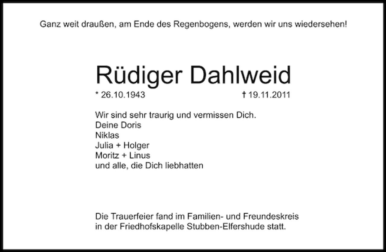 <p>Ganz weit draußen, am Ende des Regenbogens, werden wir uns wiedersehen!</p><p>Rüdiger Dahlweid<br />* 26.10.1943</p><p>19.11.2011</p><p>Wir sind sehr traurig und vermissen Dich.<br />Deine Doris<br />Niklas<br />Julia + Holger<br />Moritz + Linus<br />und alle, die Dich liebhatten</p><p>Die Trauerfeier fand im Familien- und Freundeskreis<br />in der Friedhofskapelle Stubben-Elfershude statt.</p>