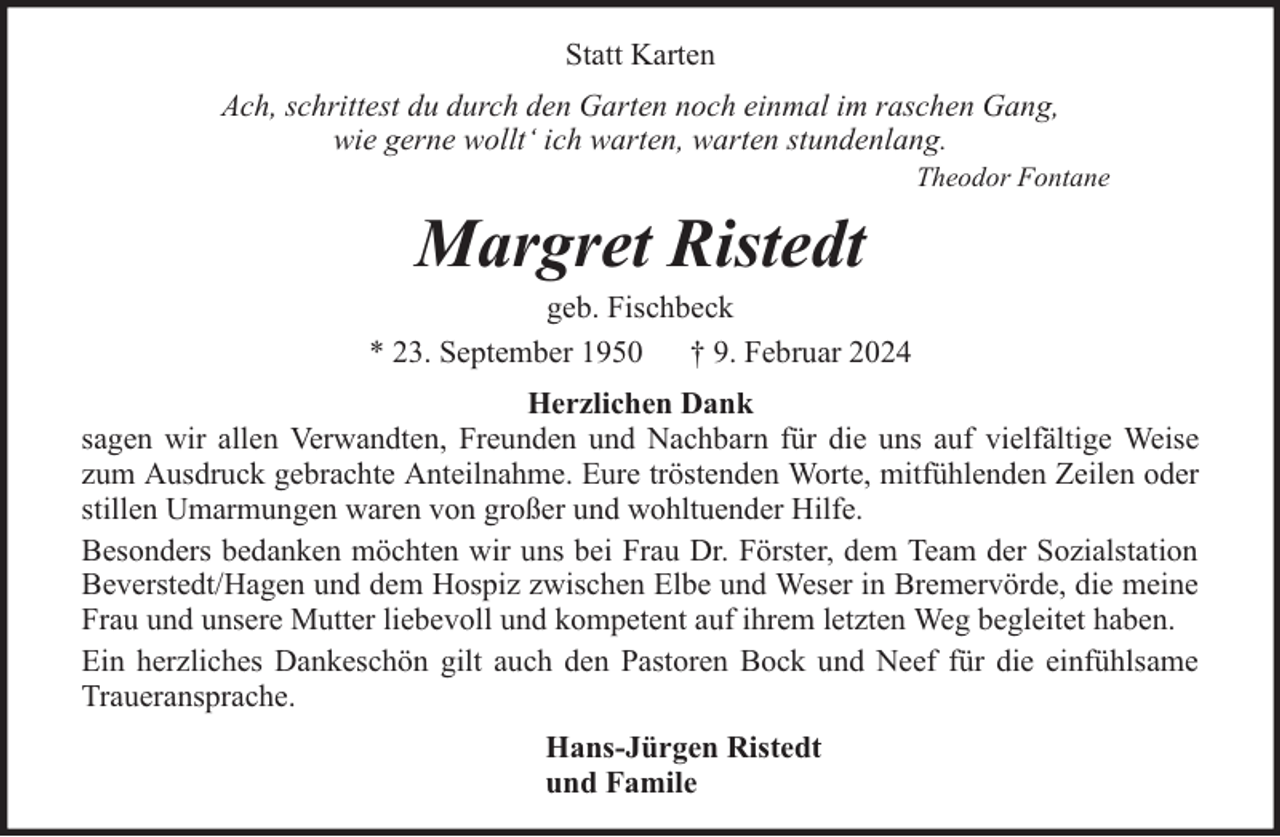 <p>Statt Karten<br />Ach, schrittest du durch den Garten noch einmal im raschen Gang,<br />wie gerne wollt‘ ich warten, warten stundenlang.</p><p>Theodor Fontane</p><p>Margret Ristedt</p><p>geb. Fischbeck<br />* 23. September 1950 † 9. Februar 2024<br />Herzlichen Dank<br />sagen wir allen Verwandten, Freunden und Nachbarn für die uns auf vielfältige Weise<br />zum Ausdruck gebrachte Anteilnahme. Eure tröstenden Worte, mitfühlenden Zeilen oder<br />stillen Umarmungen waren von großer und wohltuender Hilfe.<br />Besonders bedanken möchten wir uns bei Frau Dr. Förster, dem Team der Sozialstation<br />Beverstedt/Hagen und dem Hospiz zwischen Elbe und Weser in Bremervörde, die meine<br />Frau und unsere Mutter liebevoll und kompetent auf ihrem letzten Weg begleitet haben.<br />Ein herzliches Dankeschön gilt auch den Pastoren Bock und Neef für die einfühlsame<br />Traueransprache.<br />Hans-Jürgen Ristedt<br />und Famile</p>