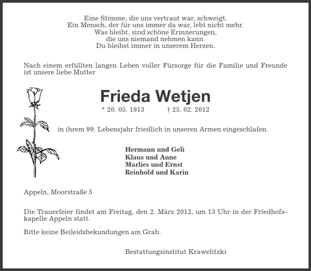 <p>Eine Stimme, die uns vertraut war, schweigt.<br />Ein Mensch, der für uns immer da war, lebt nicht mehr.<br />Was bleibt, sind schöne Erinnerungen,<br />die uns niemand nehmen kann.<br />Du bleibst immer in unserem Herzen.<br />Nach einem erfüllten langen Leben voller Fürsorge für die Familie und Freunde<br />ist unsere liebe Mutter</p><p>Frieda Wetjen<br />* 20. 05. 1913</p><p>† 25. 02. 2012</p><p>in ihrem 99. Lebensjahr friedlich in unseren Armen eingeschlafen.<br />Hermann und Geli<br />Klaus und Anne<br />Marlies und Ernst<br />Reinhold und Karin<br />Appeln, Moorstraße 5<br />Die Trauerfeier findet am Freitag, den 2. März 2012, um 13 Uhr in der Friedhofskapelle Appeln statt.<br />Bitte keine Beileidsbekundungen am Grab.<br />Bestattungsinstitut Krawelitzki</p>