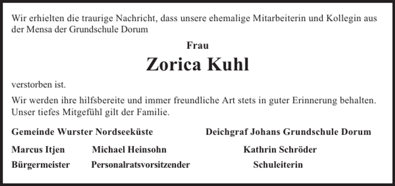 <p>Wir erhielten die traurige Nachricht, dass unsere ehemalige Mitarbeiterin und Kollegin aus<br />der Mensa der Grundschule Dorum</p><p>Frau</p><p>Zorica Kuhl<br />verstorben ist.<br />Wir werden ihre hilfsbereite und immer freundliche Art stets in guter Erinnerung behalten.<br />Unser tiefes Mitgefühl gilt der Familie.<br />Gemeinde Wurster Nordseeküste<br />Marcus Itjen</p><p>Michael Heinsohn</p><p>Bürgermeister</p><p>Personalratsvorsitzender</p><p>Deichgraf Johans Grundschule Dorum<br />Kathrin Schröder<br />Schuleiterin</p>