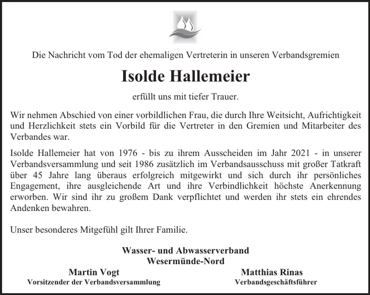 <p>Die Nachricht vom Tod der ehemaligen Vertreterin in unseren Verbandsgremien</p><p>Isolde Hallemeier<br />erfüllt uns mit tiefer Trauer.<br />Wir nehmen Abschied von einer vorbildlichen Frau, die durch Ihre Weitsicht, Aufrichtigkeit<br />und Herzlichkeit stets ein Vorbild für die Vertreter in den Gremien und Mitarbeiter des<br />Verbandes war.<br />Isolde Hallemeier hat von 1976 - bis zu ihrem Ausscheiden im Jahr 2021 - in unserer<br />Verbandsversammlung und seit 1986 zusätzlich im Verbandsausschuss mit großer Tatkraft<br />über 45 Jahre lang überaus erfolgreich mitgewirkt und sich durch ihr persönliches<br />Engagement, ihre ausgleichende Art und ihre Verbindlichkeit höchste Anerkennung<br />erworben. Wir sind ihr zu großem Dank verpflichtet und werden ihr stets ein ehrendes<br />Andenken bewahren.<br />Unser besonderes Mitgefühl gilt Ihrer Familie.<br />Wasser- und Abwasserverband<br />Wesermünde-Nord<br />Martin Vogt<br />Matthias Rinas</p><p>Vorsitzender der Verbandsversammlung</p><p>Verbandsgeschäftsführer</p>