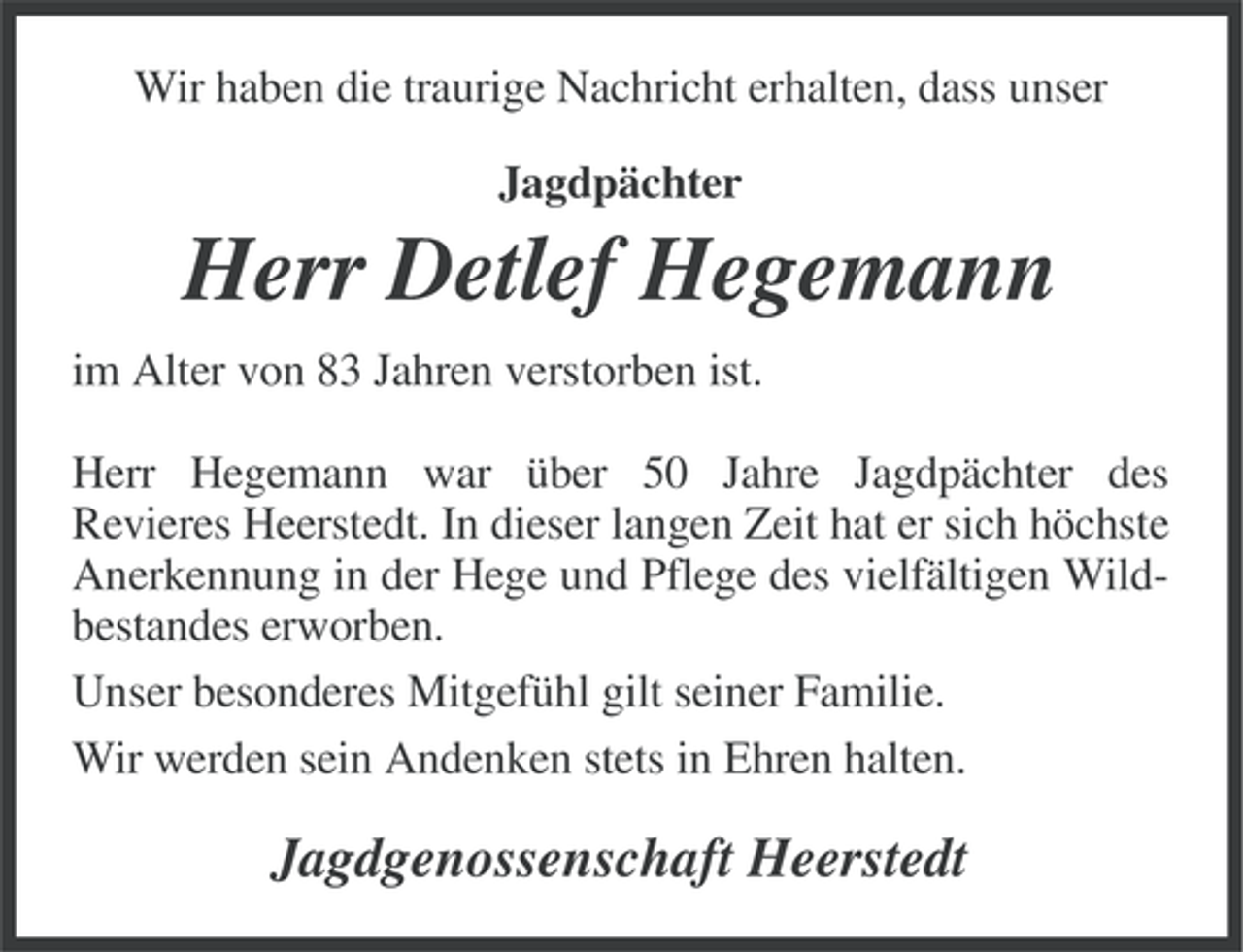 <p>Wir haben die traurige Nachricht erhalten, dass unser<br />Jagdpächter</p><p>Herr Detlef Hegemann<br />im Alter von 83 Jahren verstorben ist.<br />Herr Hegemann war über 50 Jahre Jagdpächter des<br />Revieres Heerstedt. In dieser langen Zeit hat er sich höchste<br />Anerkennung in der Hege und Pflege des vielfältigen Wildbestandes erworben.<br />Unser besonderes Mitgefühl gilt seiner Familie.<br />Wir werden sein Andenken stets in Ehren halten.</p><p>Jagdgenossenschaft Heerstedt</p>