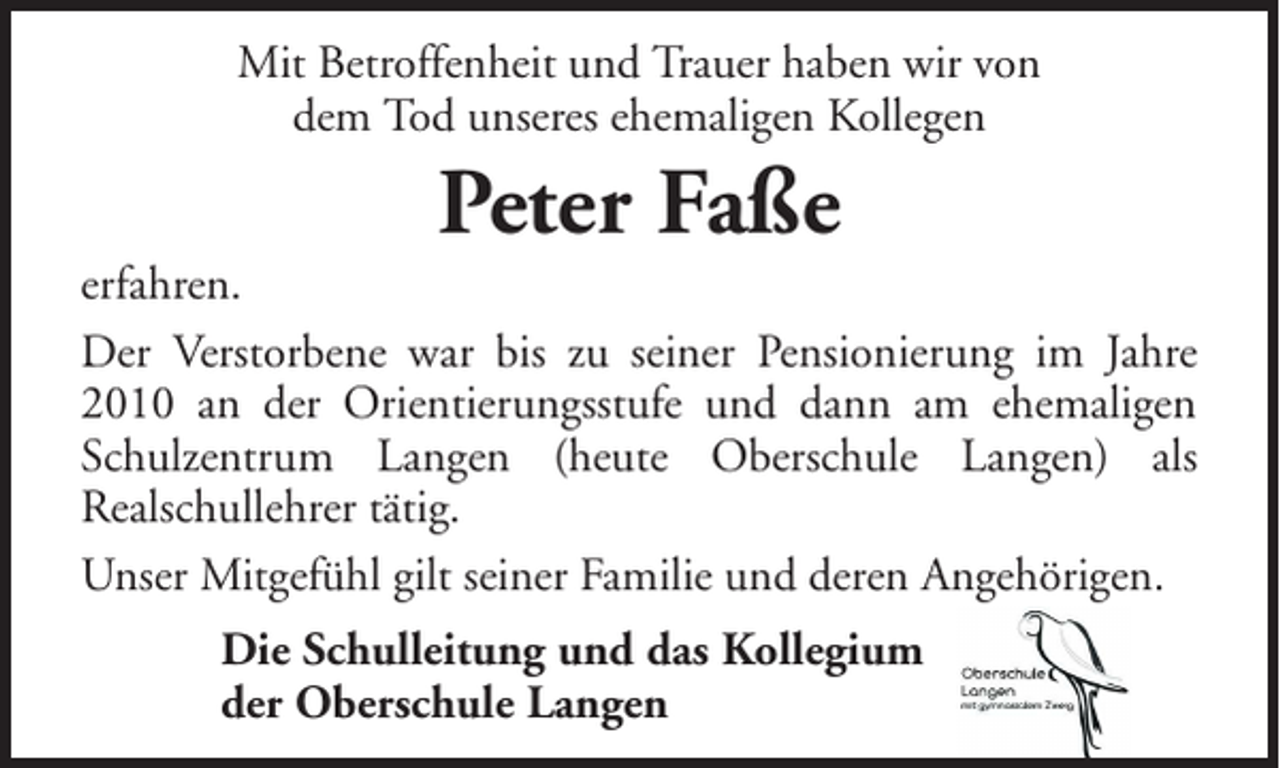 <p>Mit Betroffenheit und Trauer haben wir von<br />dem Tod unseres ehemaligen Kollegen</p><p>Peter Faße</p><p>erfahren.<br />Der Verstorbene war bis zu seiner Pensionierung im Jahre<br />2010 an der Orientierungsstufe und dann am ehemaligen<br />Schulzentrum Langen (heute Oberschule Langen) als<br />Realschullehrer tätig.<br />Unser Mitgefühl gilt seiner Familie und deren Angehörigen.<br />Die Schulleitung und das Kollegium<br />der Oberschule Langen</p>
