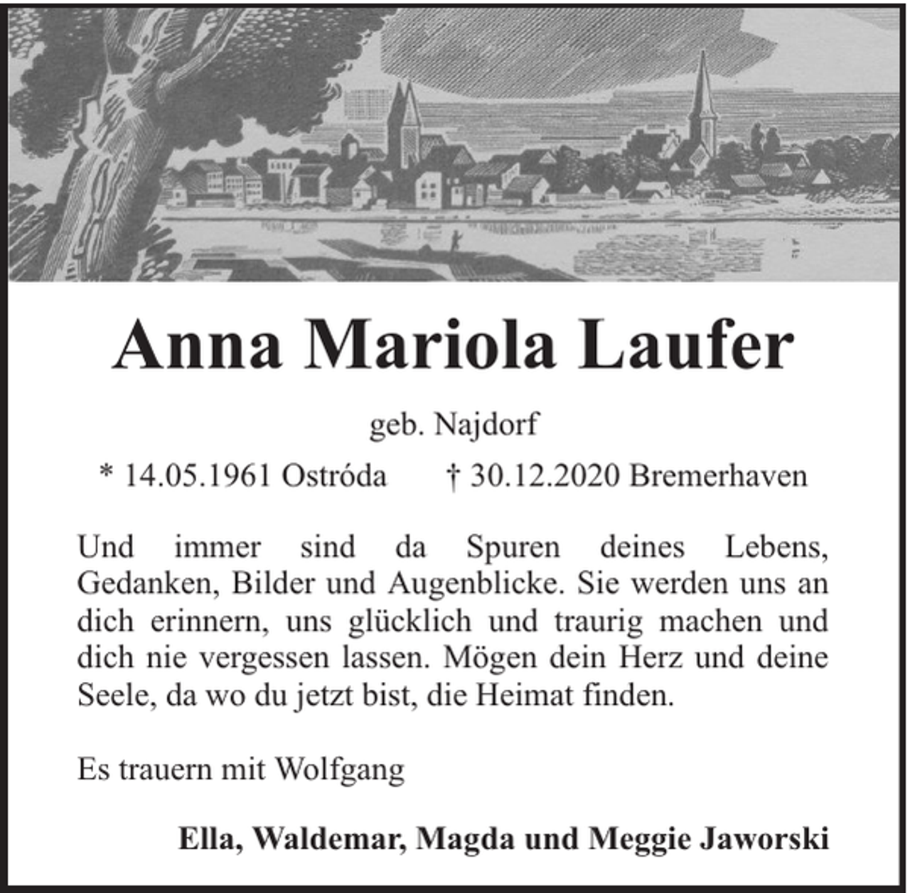 <p>Anna Mariola Laufer<br />geb. Najdorf<br />* 14.05.1961 Ostróda</p><p>† 30.12.2020 Bremerhaven</p><p>Und immer sind da Spuren deines Lebens,<br />Gedanken, Bilder und Augenblicke. Sie werden uns an<br />dich erinnern, uns glücklich und traurig machen und<br />dich nie vergessen lassen. Mögen dein Herz und deine<br />Seele, da wo du jetzt bist, die Heimat finden.<br />Es trauern mit Wolfgang<br />Ella, Waldemar, Magda und Meggie Jaworski</p>