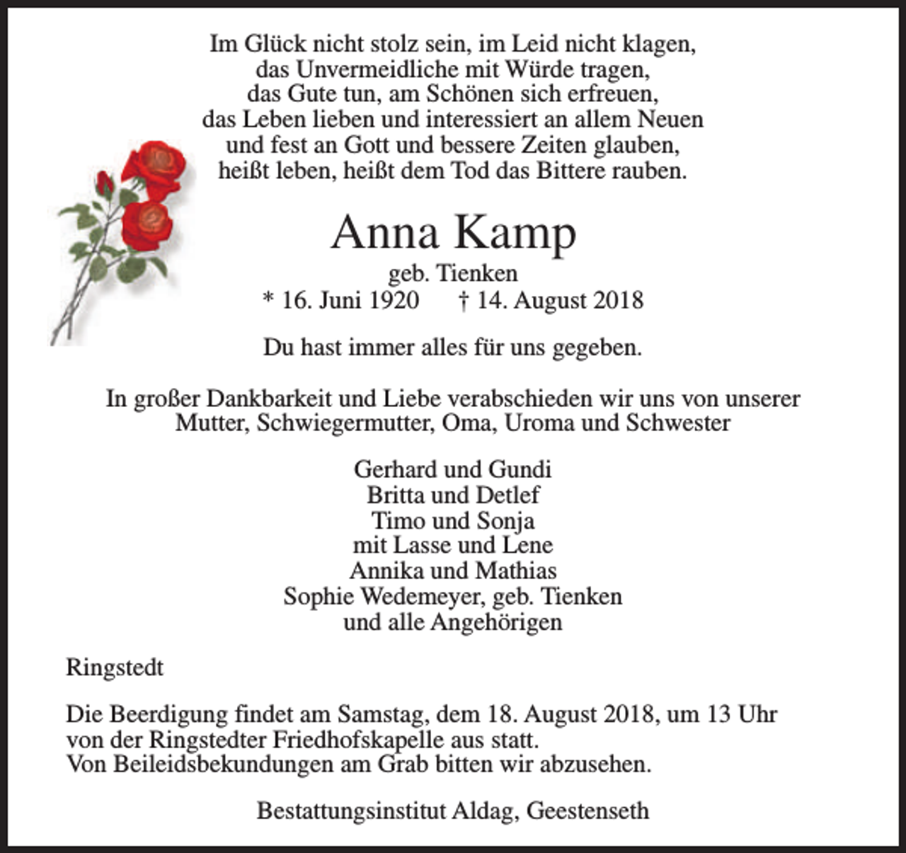 <p>Im Glück nicht stolz sein, im Leid nicht klagen,<br />das Unvermeidliche mit Würde tragen,<br />das Gute tun, am Schönen sich erfreuen,<br />das Leben lieben und interessiert an allem Neuen<br />und fest an Gott und bessere Zeiten glauben,<br />heißt leben, heißt dem Tod das Bittere rauben.</p><p>Anna Kamp</p><p>geb. Tienken<br />* 16. Juni 1920<br />† 14. August 2018<br />Du hast immer alles für uns gegeben.<br />In großer Dankbarkeit und Liebe verabschieden wir uns von unserer<br />Mutter, Schwiegermutter, Oma, Uroma und Schwester<br />Gerhard und Gundi<br />Britta und Detlef<br />Timo und Sonja<br />mit Lasse und Lene<br />Annika und Mathias<br />Sophie Wedemeyer, geb. Tienken<br />und alle Angehörigen<br />Ringstedt<br />Die Beerdigung findet am Samstag, dem 18. August 2018, um 13 Uhr<br />von der Ringstedter Friedhofskapelle aus statt.<br />Von Beileidsbekundungen am Grab bitten wir abzusehen.<br />Bestattungsinstitut Aldag, Geestenseth</p>
