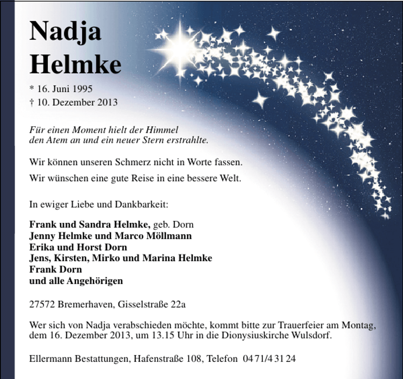 <p>Nadja<br />Helmke<br />* 16. Juni 1995<br />† 10. Dezember 2013</p><p>Für einen Moment hielt der Himmel<br />den Atem an und ein neuer Stern erstrahlte.<br />Wir können unseren Schmerz nicht in Worte fassen.<br />Wir wünschen eine gute Reise in eine bessere Welt.<br />In ewiger Liebe und Dankbarkeit:<br />Frank und Sandra Helmke, geb. Dorn<br />Jenny Helmke und Marco Möllmann<br />Erika und Horst Dorn<br />Jens, Kirsten, Mirko und Marina Helmke<br />Frank Dorn<br />und alle Angehörigen<br />27572 Bremerhaven, Gisselstraße 22a<br />Wer sich von Nadja verabschieden möchte, kommt bitte zur Trauerfeier am Montag,<br />dem 16. Dezember 2013, um 13.15 Uhr in die Dionysiuskirche Wulsdorf.<br />Ellermann Bestattungen, Hafenstraße 108, Telefon 04 71/4 31 24</p>