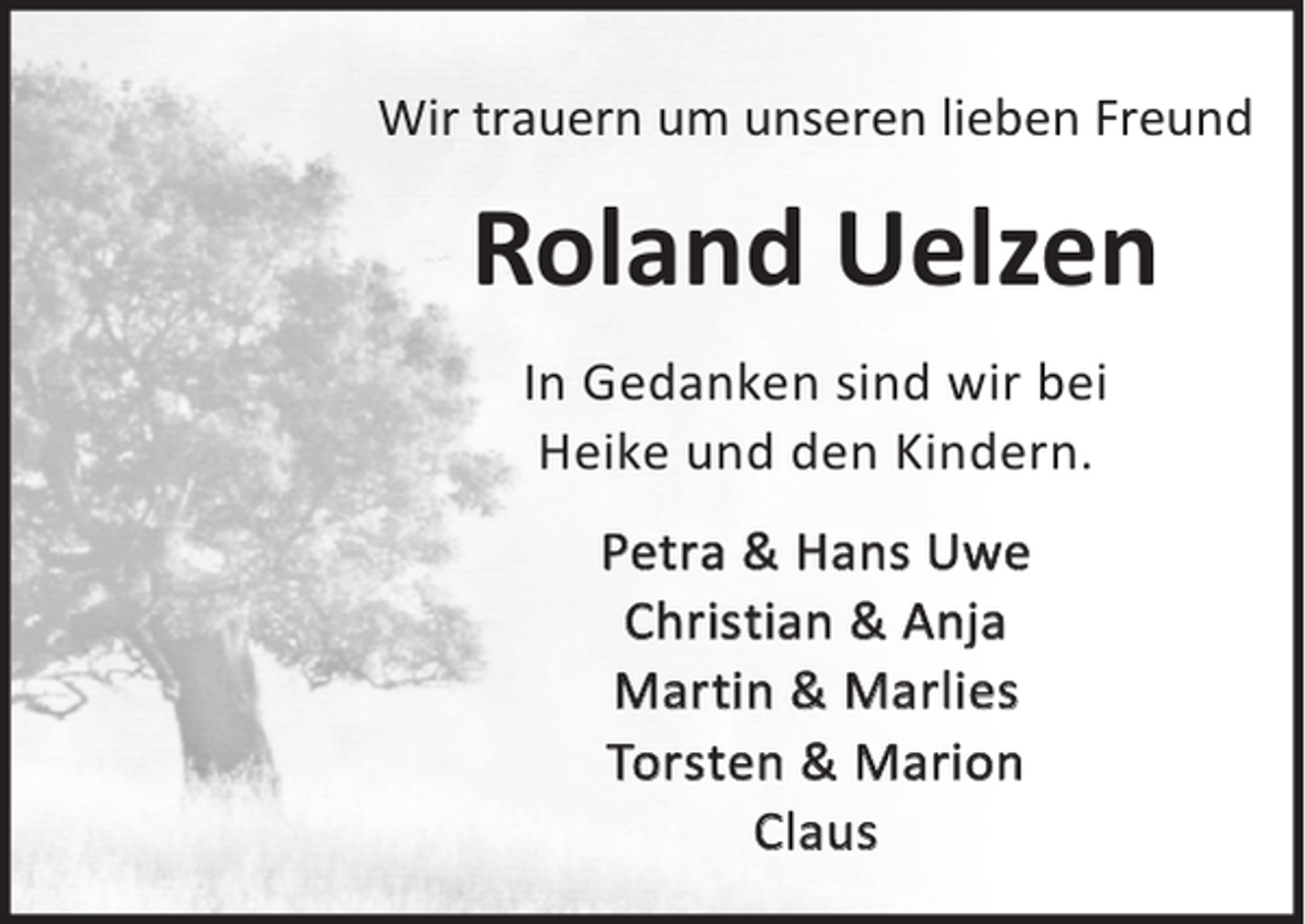 <p>Wir trauern um unseren lieben Freund</p><p>Roland Uelzen<br />In Gedanken sind wir bei<br />Heike und den Kindern.<br />Petra &amp; Hans Uwe<br />Christian &amp; Anja<br />Martin &amp; Marlies<br />Torsten &amp; Marion<br />Claus</p>