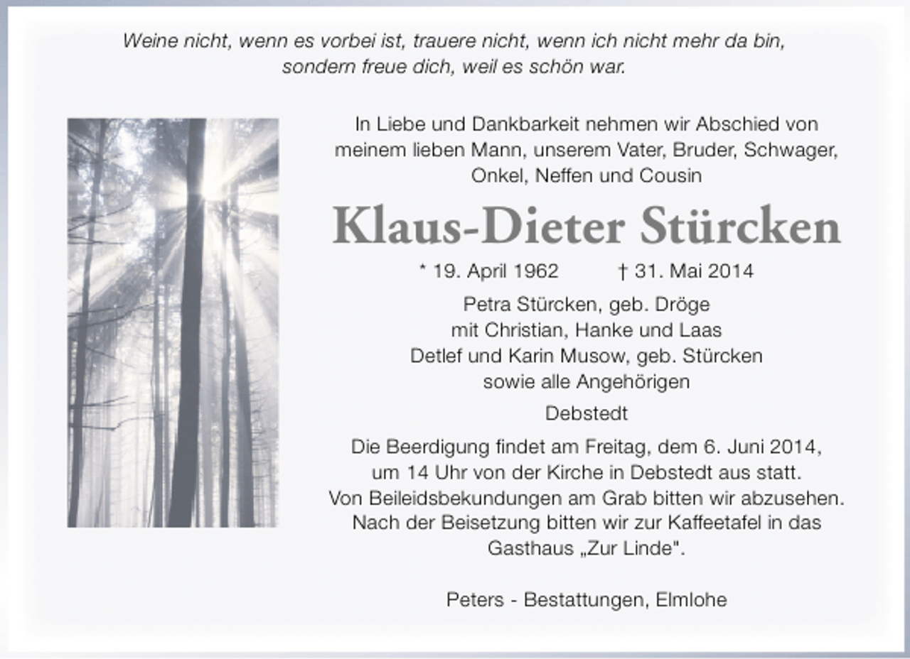 <p>Weine nicht, wenn es vorbei ist, trauere nicht, wenn ich nicht mehr da bin,<br />sondern freue dich, weil es schön war.<br />In Liebe und Dankbarkeit nehmen wir Abschied von<br />meinem lieben Mann, unserem Vater, Bruder, Schwager,<br />Onkel, Neffen und Cousin</p><p>Klaus-Dieter Stürcken<br />* 19. April 1962</p><p>† 31. Mai 2014</p><p>Petra Stürcken, geb. Dröge<br />mit Christian, Hanke und Laas<br />Detlef und Karin Musow, geb. Stürcken<br />sowie alle Angehörigen<br />Debstedt<br />Die Beerdigung findet am Freitag, dem 6. Juni 2014,<br />um 14 Uhr von der Kirche in Debstedt aus statt.<br />Von Beileidsbekundungen am Grab bitten wir abzusehen.<br />Nach der Beisetzung bitten wir zur Kaffeetafel in das<br />Gasthaus „Zur Linde".<br />Peters - Bestattungen, Elmlohe</p>