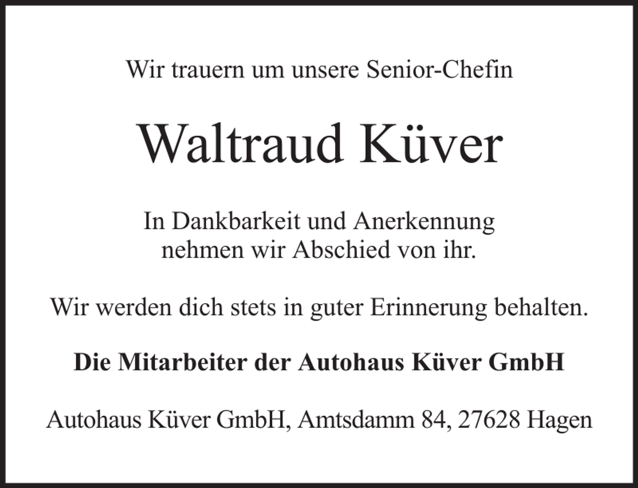 <p>Wir trauern um unsere Senior-Chefin</p><p>Waltraud Küver<br />In Dankbarkeit und Anerkennung<br />nehmen wir Abschied von ihr.<br />Wir werden dich stets in guter Erinnerung behalten.<br />Die Mitarbeiter der Autohaus Küver GmbH<br />Autohaus Küver GmbH, Amtsdamm 84, 27628 Hagen</p>