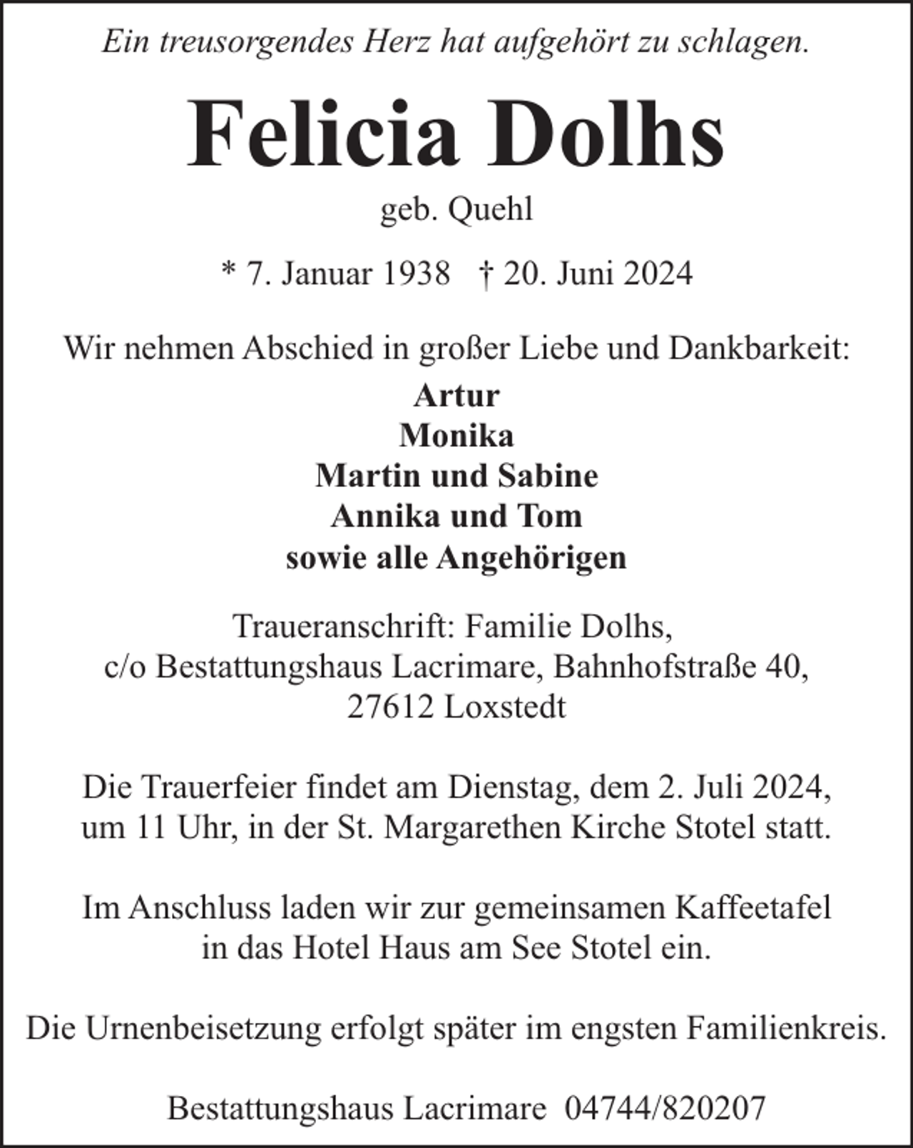 <p>Ein treusorgendes Herz hat aufgehört zu schlagen.</p><p>Felicia Dolhs<br />geb. Quehl</p><p>* 7. Januar 1938 † 20. Juni 2024<br />Wir nehmen Abschied in großer Liebe und Dankbarkeit:<br />Artur<br />Monika<br />Martin und Sabine<br />Annika und Tom<br />sowie alle Angehörigen<br />Traueranschrift: Familie Dolhs,<br />c/o Bestattungshaus Lacrimare, Bahnhofstraße 40,<br />27612 Loxstedt<br />Die Trauerfeier findet am Dienstag, dem 2. Juli 2024,<br />um 11 Uhr, in der St. Margarethen Kirche Stotel statt.<br />Im Anschluss laden wir zur gemeinsamen Kaffeetafel<br />in das Hotel Haus am See Stotel ein.<br />Die Urnenbeisetzung erfolgt später im engsten Familienkreis.<br />Bestattungshaus Lacrimare 04744/820207</p>