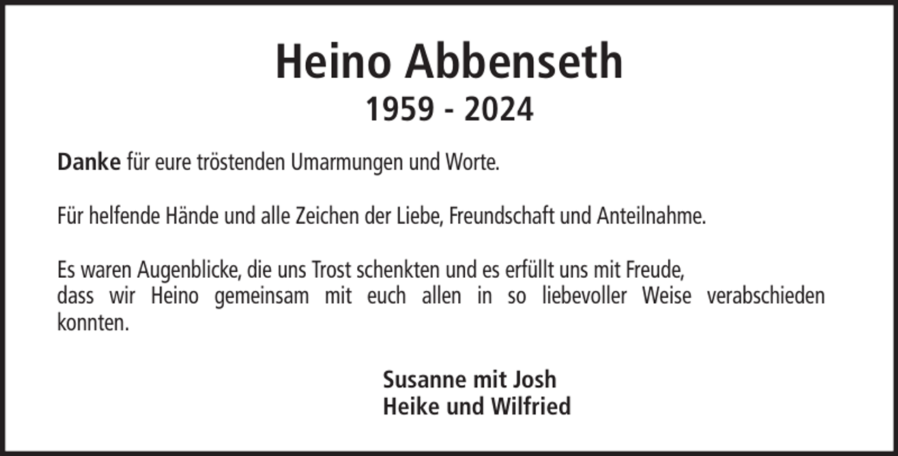 <p>Heino Abbenseth<br />1959 - 2024</p><p>Danke für eure tröstenden Umarmungen und Worte.<br />Für helfende Hände und alle Zeichen der Liebe, Freundschaft und Anteilnahme.<br />Es waren Augenblicke, die uns Trost schenkten und es erfüllt uns mit Freude,<br />dass wir Heino gemeinsam mit euch allen in so liebevoller Weise verabschieden<br />konnten.<br />Susanne mit Josh<br />Heike und Wilfried</p>