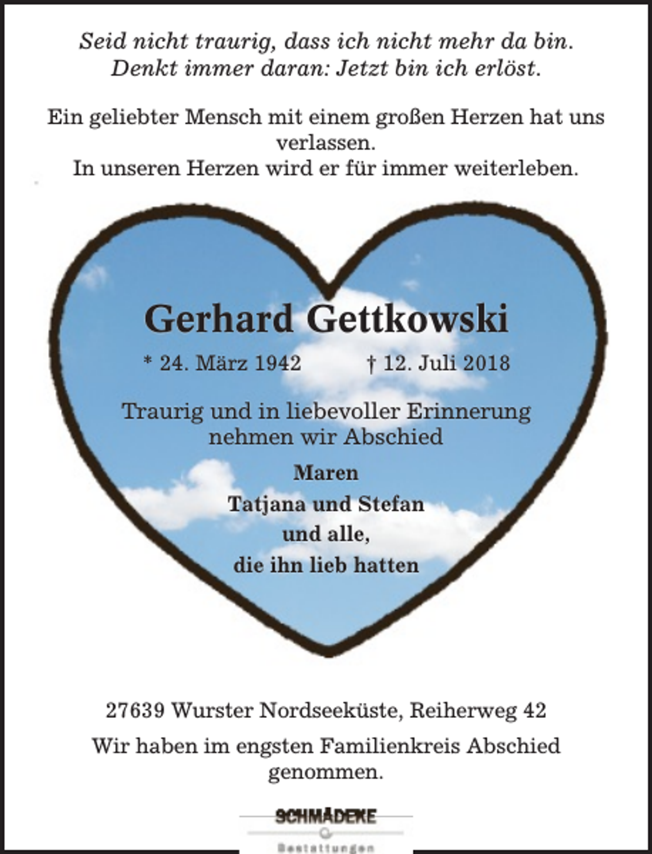 <p>Seid nicht traurig, dass ich nicht mehr da bin.<br />Denkt immer daran: Jetzt bin ich erlöst.<br />Ein geliebter Mensch mit einem großen Herzen hat uns<br />verlassen.<br />In unseren Herzen wird er für immer weiterleben.</p><p>Gerhard Gettkowski<br />* 24. März 1942</p><p>† 12. Juli 2018</p><p>Traurig und in liebevoller Erinnerung<br />nehmen wir Abschied<br />Maren<br />Tatjana und Stefan<br />und alle,<br />die ihn lieb hatten</p><p>27639 Wurster Nordseeküste, Reiherweg 42<br />Wir haben im engsten Familienkreis Abschied<br />genommen.</p>