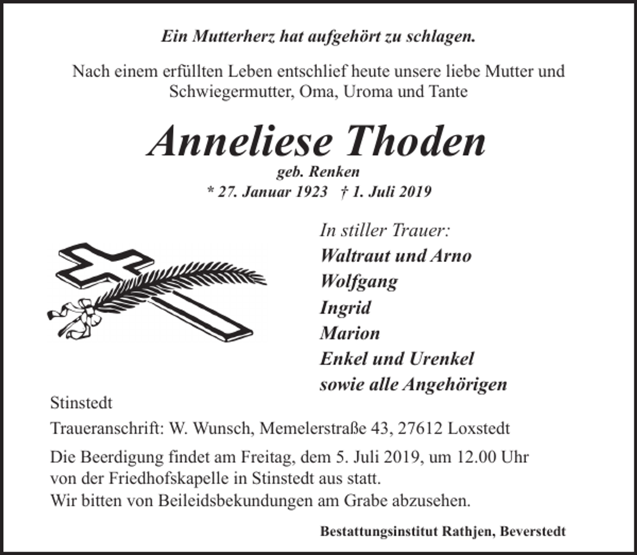 <p>Ein Mutterherz hat aufgehört zu schlagen.<br />Nach einem erfüllten Leben entschlief heute unsere liebe Mutter und<br />Schwiegermutter, Oma, Uroma und Tante</p><p>Anneliese Thoden<br />geb. Renken<br />* 27. Januar 1923 † 1. Juli 2019</p><p>In stiller Trauer:<br />Waltraut und Arno<br />Wolfgang<br />Ingrid<br />Marion<br />Enkel und Urenkel<br />sowie alle Angehörigen</p><p>Stinstedt<br />Traueranschrift: W. Wunsch, Memelerstraße 43, 27612 Loxstedt<br />Die Beerdigung findet am Freitag, dem 5. Juli 2019, um 12.00 Uhr<br />von der Friedhofskapelle in Stinstedt aus statt.<br />Wir bitten von Beileidsbekundungen am Grabe abzusehen.<br />Bestattungsinstitut Rathjen, Beverstedt</p>