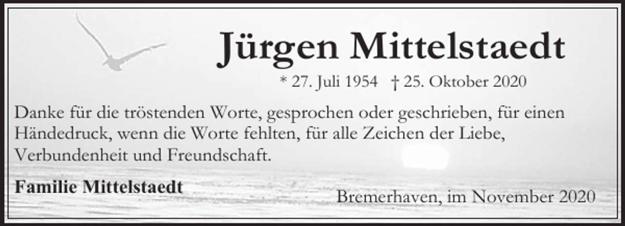 <p>Jürgen Mittelstaedt<br />* 27. Juli 1954 † 25. Oktober 2020</p><p>Danke für die tröstenden Worte, gesprochen oder geschrieben, für einen<br />Händedruck, wenn die Worte fehlten, für alle Zeichen der Liebe,<br />Verbundenheit und Freundschaft.<br />Familie Mittelstaedt</p><p>Bremerhaven, im November 2020</p>