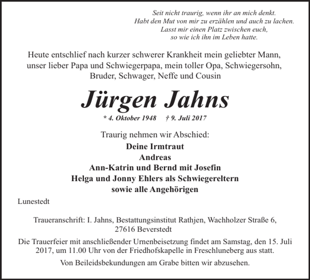<p>Seit nicht traurig, wenn ihr an mich denkt.<br />Habt den Mut von mir zu erzählen und auch zu lachen.<br />Lasst mir einen Platz zwischen euch,<br />so wie ich ihn im Leben hatte.</p><p>Heute entschlief nach kurzer schwerer Krankheit mein geliebter Mann,<br />unser lieber Papa und Schwiegerpapa, mein toller Opa, Schwiegersohn,<br />Bruder, Schwager, Neffe und Cousin</p><p>Jürgen Jahns<br />* 4. Oktober 1948</p><p>† 9. Juli 2017</p><p>Traurig nehmen wir Abschied:<br />Deine Irmtraut<br />Andreas<br />Ann-Katrin und Bernd mit Josefin<br />Helga und Jonny Ehlers als Schwiegereltern<br />sowie alle Angehörigen<br />Lunestedt<br />Traueranschrift: I. Jahns, Bestattungsinstitut Rathjen, Wachholzer Straße 6,<br />27616 Beverstedt<br />Die Trauerfeier mit anschließender Urnenbeisetzung findet am Samstag, den 15. Juli<br />2017, um 11.00 Uhr von der Friedhofskapelle in Freschluneberg aus statt.<br />Von Beileidsbekundungen am Grabe bitten wir abzusehen.</p>