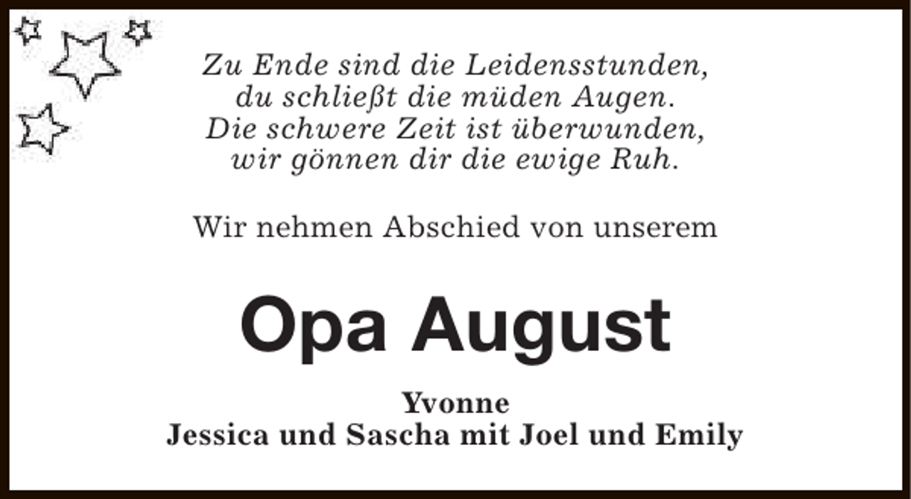 <p>Zu Ende sind die Leidensstunden,<br />du schließt die müden Augen.<br />Die schwere Zeit ist überwunden,<br />wir gönnen dir die ewige Ruh.<br />Wir nehmen Abschied von unserem</p><p>Opa August<br />Yvonne<br />Jessica und Sascha mit Joel und Emily</p>