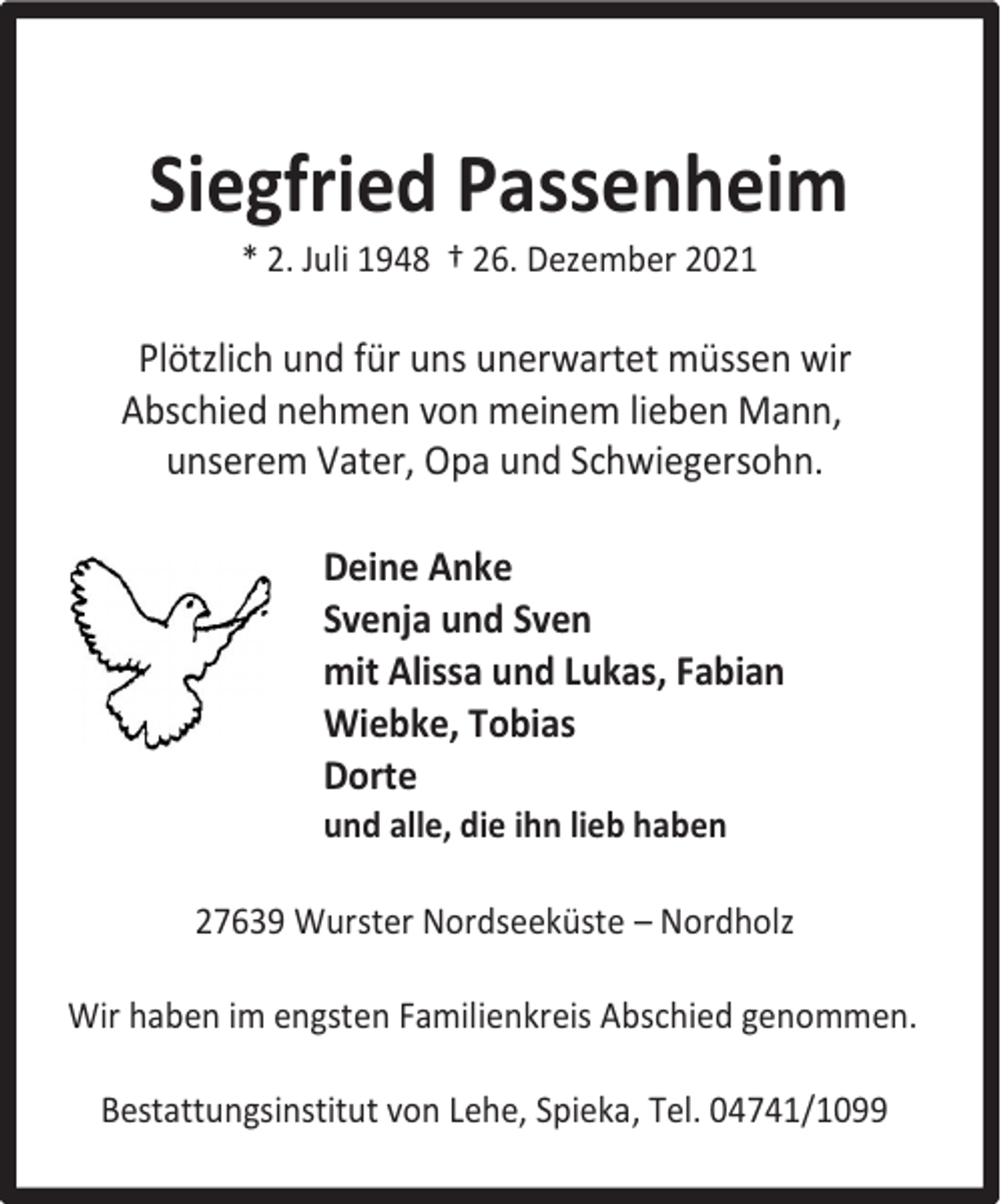<p>Siegfried Passenheim<br />* 2. Juli 1948 † 26. Dezember 2021</p><p>Plötzlich und für uns unerwartet müssen wir<br />Abschied nehmen von meinem lieben Mann,<br />unserem Vater, Opa und Schwiegersohn.<br />Deine Anke<br />Svenja und Sven<br />mit Alissa und Lukas, Fabian<br />Wiebke, Tobias<br />Dorte</p><p>und alle, die ihn lieb haben</p><p>27639 Wurster Nordseeküste – Nordholz<br />Wir haben im engsten Familienkreis Abschied genommen.<br />Bestattungsinstitut von Lehe, Spieka, Tel. 04741/1099</p>
