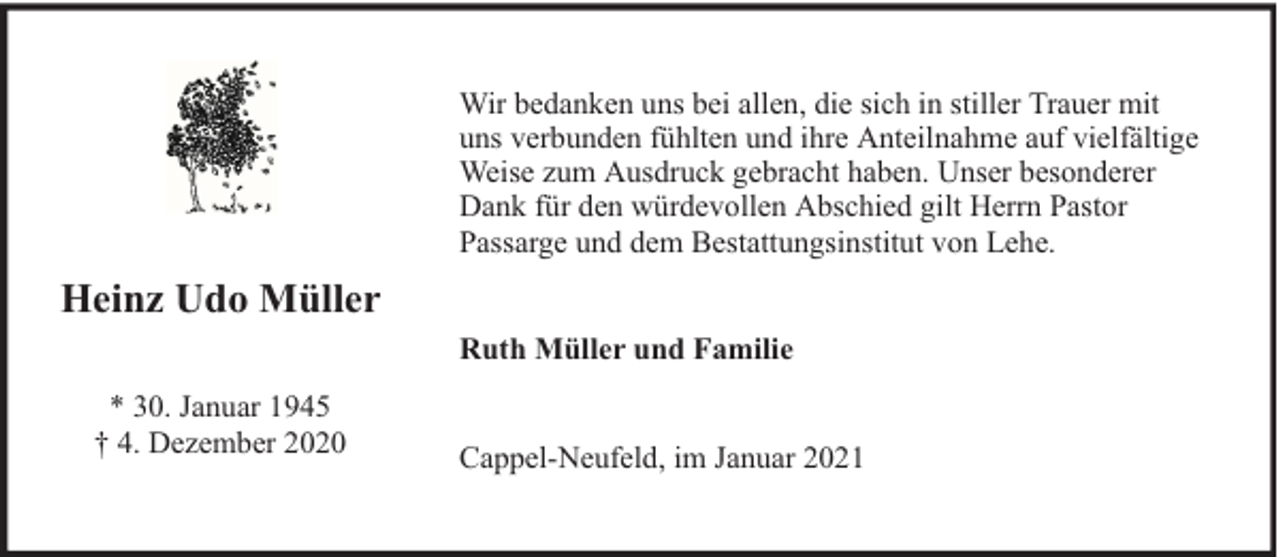 <p>Wir bedanken uns bei allen, die sich in stiller Trauer mit<br />uns verbunden fühlten und ihre Anteilnahme auf vielfältige<br />Weise zum Ausdruck gebracht haben. Unser besonderer<br />Dank für den würdevollen Abschied gilt Herrn Pastor<br />Passarge und dem Bestattungsinstitut von Lehe.</p><p>Heinz Udo Müller<br />Ruth Müller und Familie<br />* 30. Januar 1945<br />† 4. Dezember 2020</p><p>Cappel-Neufeld, im Januar 2021</p>