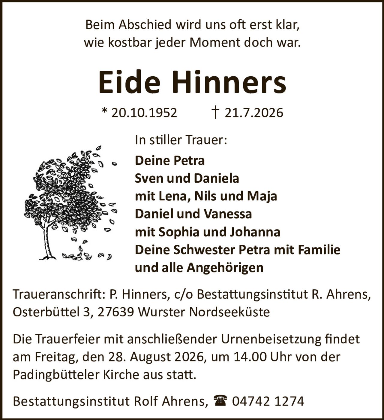 <p>Beim Abschied wird uns oft erst klar,<br>wie kostbar jeder Moment doch war.</p><p><strong>Eide Hinners</strong><br>* 20.10.1952 † 21.7.2026</p><p><strong>In stiller Trauer:</strong><br>Deine Petra<br>Sven und Daniela<br>mit Lena, Nils und Maja<br>Daniel und Vanessa<br>mit Sophia und Johanna<br>Deine Schwester Petra mit Familie<br>und alle Angehörigen</p><p><strong>Traueranschrift:</strong> P. Hinners, c/o Bestattungsinstitut R. Ahrens,<br>Osterbüttel 3, 27639 Wurster Nordseeküste</p><p>Die Trauerfeier mit anschließender Urnenbeisetzung findet<br>am Freitag, den 28. August 2026, um 14.00 Uhr von der<br>Padingbütteler Kirche aus statt.</p><p><strong>Bestattungsinstitut Rolf Ahrens,</strong> ☎ 04742 1274</p>