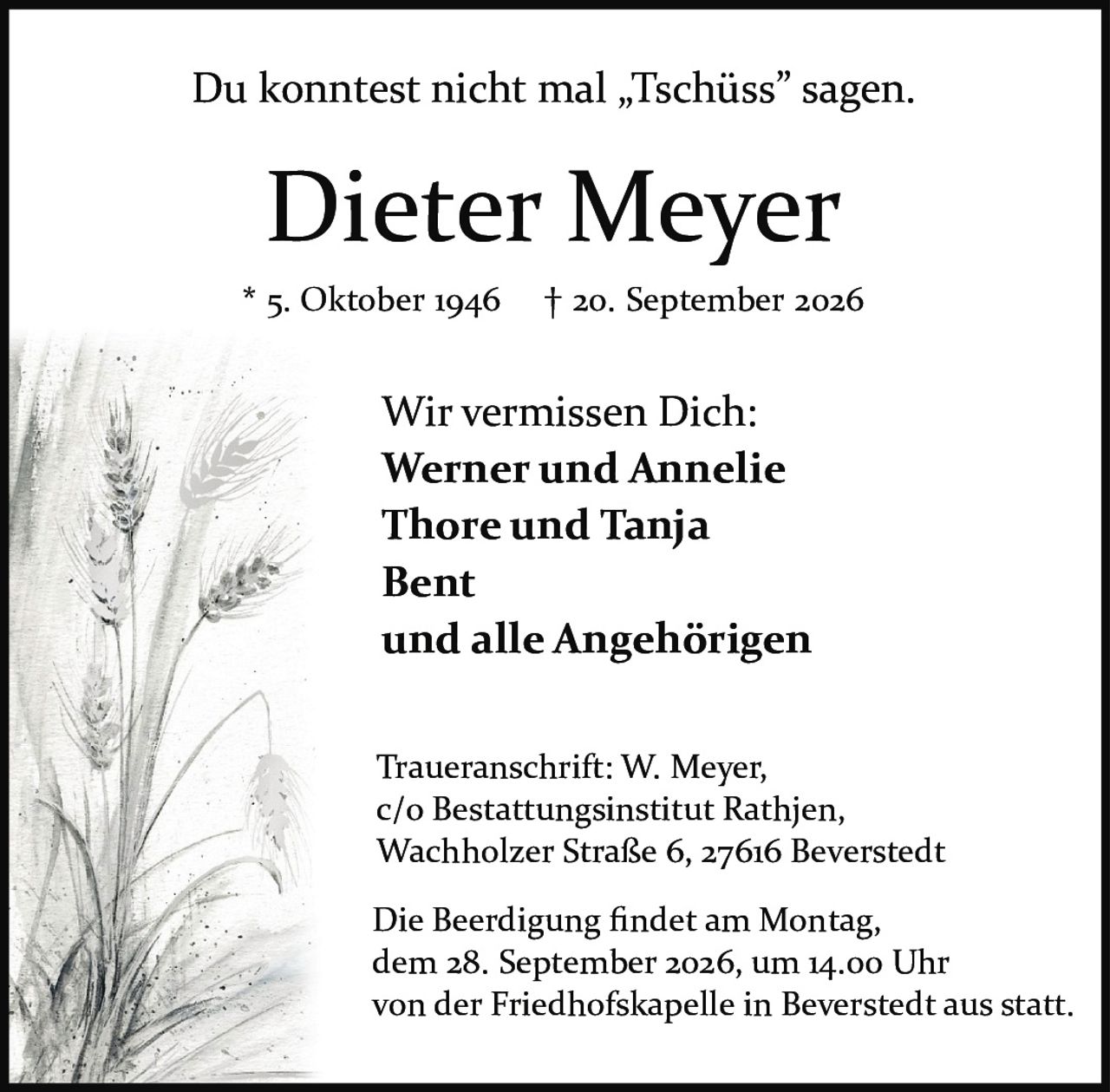 <p>* 5. Oktober 1946  † 20. September 2026</p>

<p>Du konntest nicht mal „Tschüss" sagen.</p>

<p><strong>Dieter Meyer</strong></p>

<p>* 5. Oktober 1946  † 20. September 2026</p>

<p>Wir vermissen Dich:<br>
<strong>Werner und Annelie</strong><br>
<strong>Thore und Tanja</strong><br>
<strong>Bent</strong><br>
und alle Angehörigen</p>

<p>Traueranschrift: W. Meyer,<br>
c/o Bestattungsinstitut Rathjen,<br>
Wachholzer Straße 6, 27616 Beverstedt</p>

<p>Die Beerdigung findet am Montag,<br>
dem 28. September 2026, um 14.00 Uhr<br>
von der Friedhofskapelle in Beverstedt aus statt.</p>
