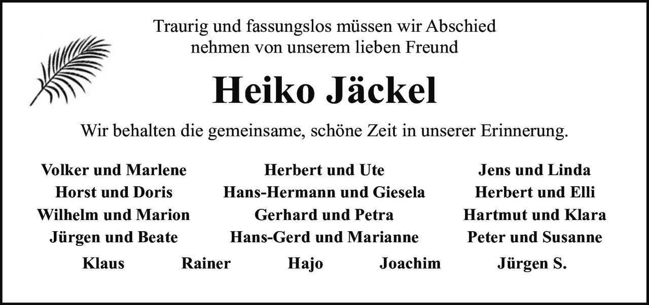 <p>Traurig und fassungslos müssen wir Abschied nehmen von unserem lieben Freund</p>

<p><strong>Heiko Jäckel</strong></p>

<p>Wir behalten die gemeinsame, schöne Zeit in unserer Erinnerung.</p>

<p><strong>Volker und Marlene</strong><br/>
<strong>Horst und Doris</strong><br/>
<strong>Wilhelm und Marion</strong><br/>
<strong>Jürgen und Beate</strong><br/>
<strong>Herbert und Ute</strong><br/>
<strong>Hans-Hermann und Giesela</strong><br/>
<strong>Gerhard und Petra</strong><br/>
<strong>Hans-Gerd und Marianne</strong><br/>
<strong>Jens und Linda</strong><br/>
<strong>Herbert und Elli</strong><br/>
<strong>Hartmut und Klara</strong><br/>
<strong>Peter und Susanne</strong><br/>
<strong>Klaus</strong>   <strong>Rainer</strong>   <strong>Hajo</strong>   <strong>Joachim</strong>   <strong>Jürgen S.</strong></p>