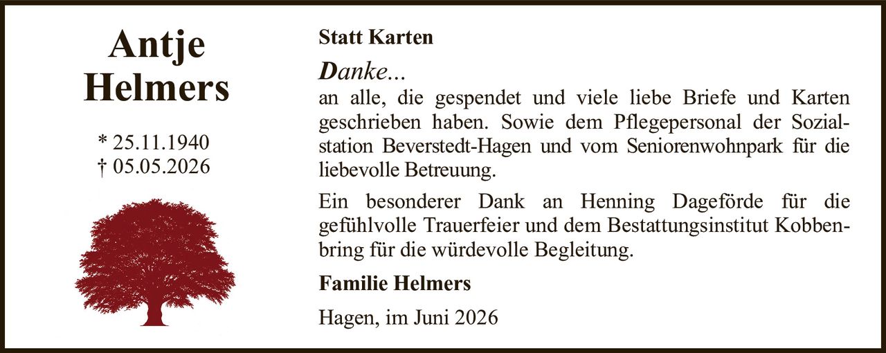 Statt KartenAntjeHelmers* 25.11.1940† 05.05.2026Familie HelmersHagen, im Juni 2026Danke...an alle, die gespendet und viele liebe Briefe und Kartengeschrieben haben. Sowie dem Pflegepersonal derSozial-station Beverstedt-Hagen und vom Seniorenwohnpark für die liebevolle Betreuung.Ein besonderer Dank an Henning Dageförde für diegefühlvolle Trauerfeier und dem Bestattungsinstitut Kobbenbring für die würdevolle Begleitung.