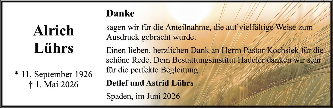 <p><strong>Alrich Lührs</strong></p>

<p>* 11. September 1926<br>† 1. Mai 2026</p>

<p><strong>Danke</strong></p>

<p>sagen wir für die Anteilnahme, die auf vielfältige Weise zum Ausdruck gebracht wurde.</p>

<p>Einen lieben, herzlichen Dank an Herrn Pastor Kochsiek für die schöne Rede. Dem Bestattungsinstitut Hadeler danken wir sehr für die perfekte Begleitung.</p>

<p><strong>Detlef und Astrid Lührs</strong></p>

<p>Spaden, im Juni 2026</p>