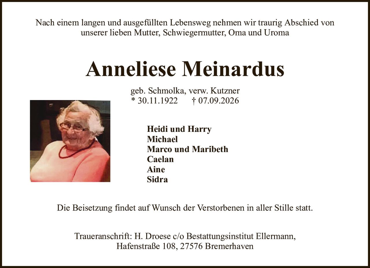 Nach einem langen und ausgefüllten Lebensweg nehmen wir traurig Abschied vonunserer lieben Mutter, Schwiegermutter, Oma und UromaAnneliese Meinardusgeb. Schmolka, verw. Kutzner* 30.11.1922† 07.09.2026Heidi und HarryMichaelMarco und MaribethCaelanAineSidraDie Beisetzung findet auf Wunsch der Verstorbenen in aller Stille statt.Traueranschrift: H. Droese c/o Bestattungsinstitut Ellermann,Hafenstraße 108, 27576 Bremerhaven