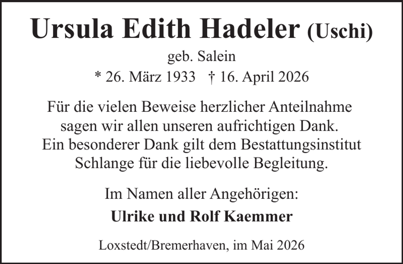 <p>Ursula Edith Hadeler (Uschi)<br />geb. Salein<br />* 26. März 1933 † 16. April 2026</p><p>Für die vielen Beweise herzlicher Anteilnahme<br />sagen wir allen unseren aufrichtigen Dank.<br />Ein besonderer Dank gilt dem Bestattungsinstitut<br />Schlange für die liebevolle Begleitung.<br />Im Namen aller Angehörigen:<br />Ulrike und Rolf Kaemmer<br />Loxstedt/Bremerhaven, im Mai 2026</p>