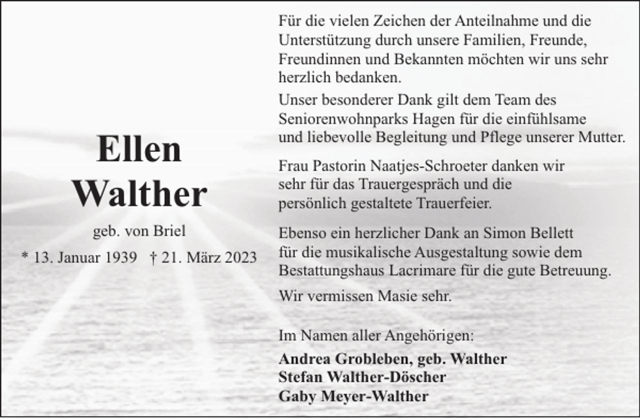 <p>Ellen<br />Walther<br />geb. von Briel</p><p>* 13. Januar 1939 † 21. März 2023</p><p>Für die vielen Zeichen der Anteilnahme und die<br />Unterstützung durch unsere Familien, Freunde,<br />Freundinnen und Bekannten möchten wir uns sehr<br />herzlich bedanken.<br />Unser besonderer Dank gilt dem Team des<br />Seniorenwohnparks Hagen für die einfühlsame<br />und liebevolle Begleitung und Pflege unserer Mutter.<br />Frau Pastorin Naatjes-Schroeter danken wir<br />sehr für das Trauergespräch und die<br />persönlich gestaltete Trauerfeier.<br />Ebenso ein herzlicher Dank an Simon Bellett<br />für die musikalische Ausgestaltung sowie dem<br />Bestattungshaus Lacrimare für die gute Betreuung.<br />Wir vermissen Masie sehr.<br />Im Namen aller Angehörigen:<br />Andrea Grobleben, geb. Walther<br />Stefan Walther-Döscher<br />Gaby Meyer-Walther</p>