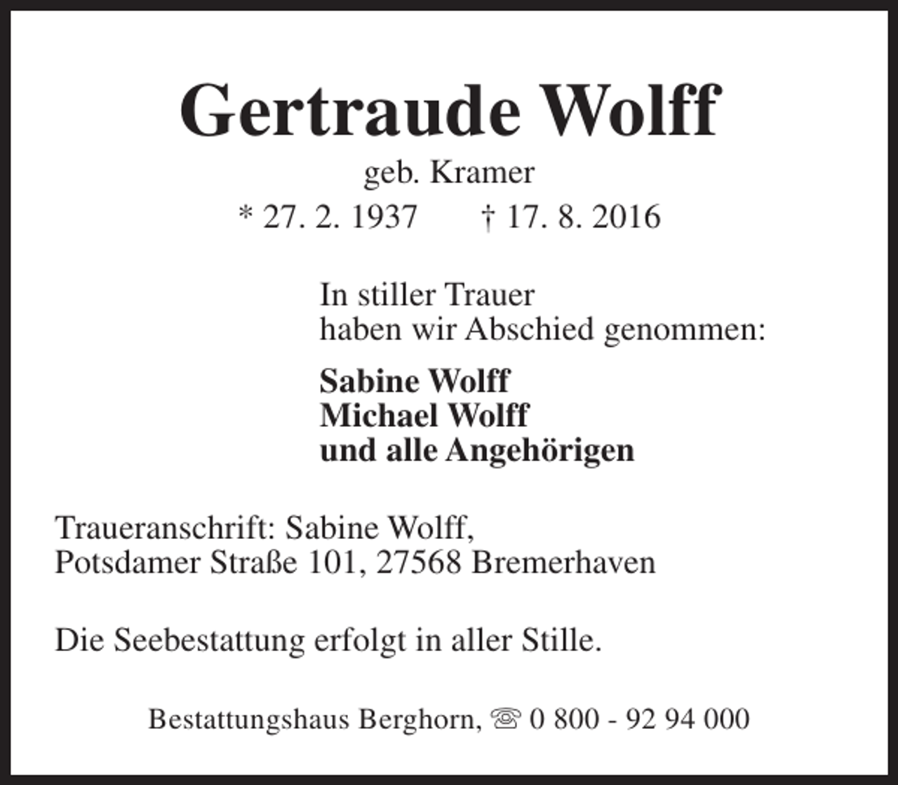 <p>Gertraude Wolff<br />geb. Kramer<br />* 27. 2. 1937<br />† 17. 8. 2016</p><p>In stiller Trauer<br />haben wir Abschied genommen:<br />Sabine Wolff<br />Michael Wolff<br />und alle Angehörigen<br />Traueranschrift: Sabine Wolff,<br />Potsdamer Straße 101, 27568 Bremerhaven<br />Die Seebestattung erfolgt in aller Stille.<br />Bestattungshaus Berghorn, s 0 800 - 92 94 000</p>