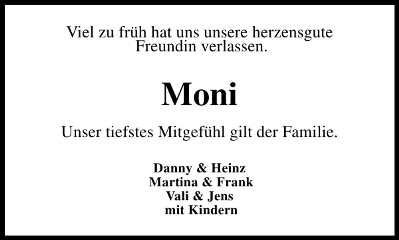 <p>Viel zu früh hat uns unsere herzensgute<br />Freundin verlassen.</p><p>Moni<br />Unser tiefstes Mitgefühl gilt der Familie.<br />Danny &amp; Heinz<br />Martina &amp; Frank<br />Vali &amp; Jens<br />mit Kindern</p>