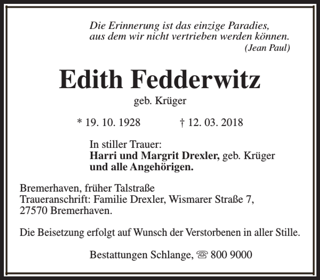 <p>Die Erinnerung ist das einzige Paradies,<br />aus dem wir nicht vertrieben werden können.</p><p>(Jean Paul)</p><p>Edith Fedderwitz<br />geb. Krüger</p><p>* 19. 10. 1928</p><p>† 12. 03. 2018</p><p>In stiller Trauer:<br />Harri und Margrit Drexler, geb. Krüger<br />und alle Angehörigen.<br />Bremerhaven, früher Talstraße<br />Traueranschrift: Familie Drexler, Wismarer Straße 7,<br />27570 Bremerhaven.<br />Die Beisetzung erfolgt auf Wunsch der Verstorbenen in aller Stille.<br />Bestattungen Schlange, s 800 9000</p>