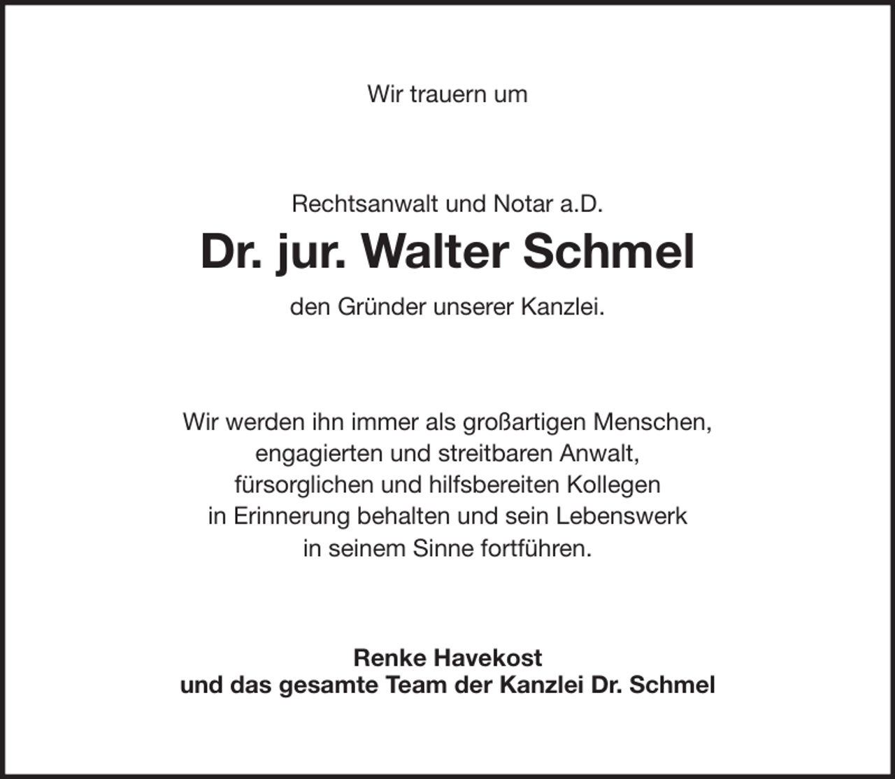 <p>Wir trauern um</p><p>Rechtsanwalt und Notar a.D.</p><p>Dr. jur. Walter Schmel<br />den Gründer unserer Kanzlei.</p><p>Wir werden ihn immer als großartigen Menschen,<br />engagierten und streitbaren Anwalt,<br />fürsorglichen und hilfsbereiten Kollegen<br />in Erinnerung behalten und sein Lebenswerk<br />in seinem Sinne fortführen.</p><p>Renke Havekost<br />und das gesamte Team der Kanzlei Dr. Schmel</p>