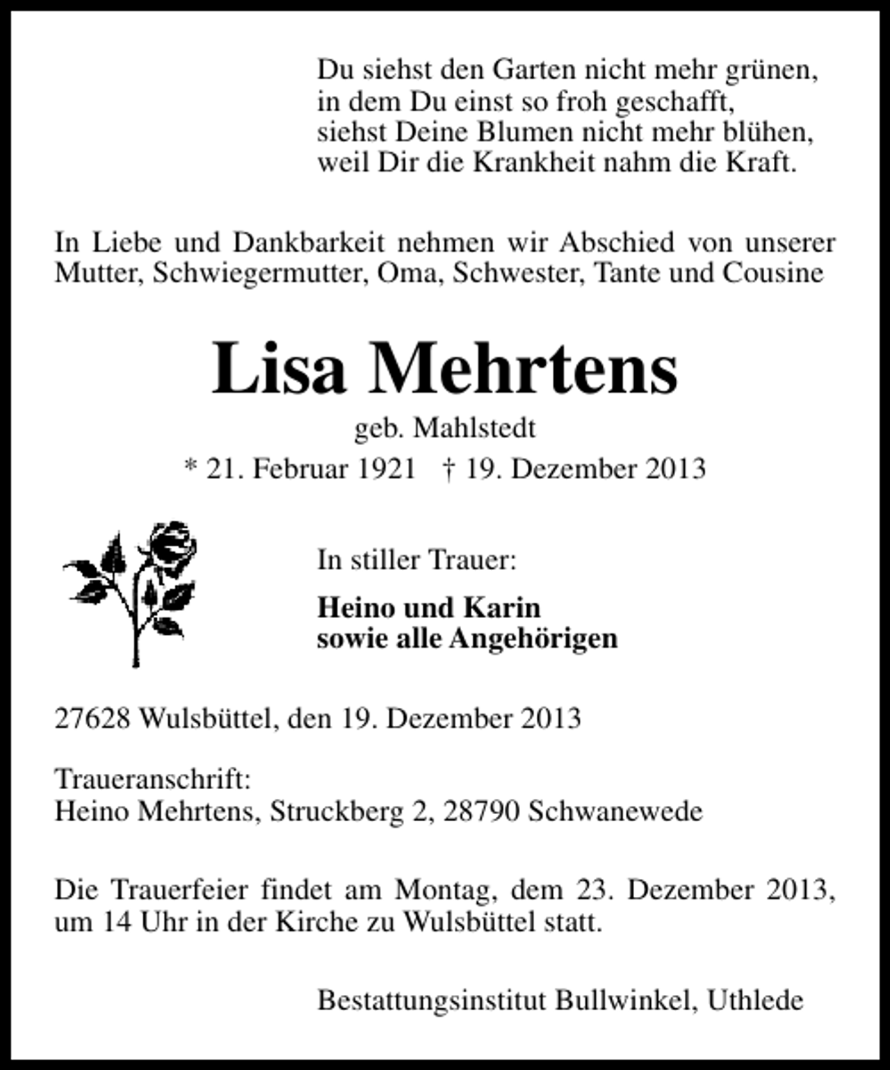 <p>Du siehst den Garten nicht mehr grünen,<br />in dem Du einst so froh geschafft,<br />siehst Deine Blumen nicht mehr blühen,<br />weil Dir die Krankheit nahm die Kraft.<br />In Liebe und Dankbarkeit nehmen wir Abschied von unserer<br />Mutter, Schwiegermutter, Oma, Schwester, Tante und Cousine</p><p>Lisa Mehrtens</p><p>geb. Mahlstedt<br />* 21. Februar 1921 † 19. Dezember 2013<br />In stiller Trauer:<br />Heino und Karin<br />sowie alle Angehörigen<br />27628 Wulsbüttel, den 19. Dezember 2013<br />Traueranschrift:<br />Heino Mehrtens, Struckberg 2, 28790 Schwanewede<br />Die Trauerfeier findet am Montag, dem 23. Dezember 2013,<br />um 14 Uhr in der Kirche zu Wulsbüttel statt.<br />Bestattungsinstitut Bullwinkel, Uthlede</p>