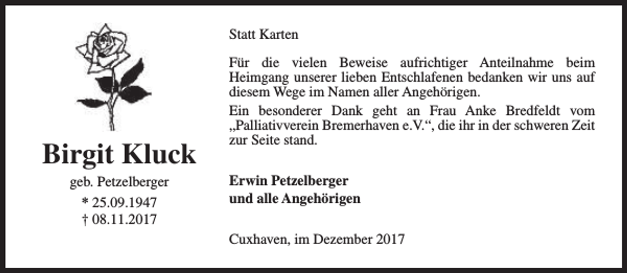 <p>Statt Karten</p><p>Birgit Kluck<br />geb. Petzelberger<br />* 25.09.1947<br />† 08.11.2017</p><p>Für die vielen Beweise aufrichtiger Anteilnahme beim<br />Heimgang unserer lieben Entschlafenen bedanken wir uns auf<br />diesem Wege im Namen aller Angehörigen.<br />Ein besonderer Dank geht an Frau Anke Bredfeldt vom<br />„Palliativverein Bremerhaven e.V.“, die ihr in der schweren Zeit<br />zur Seite stand.<br />Erwin Petzelberger<br />und alle Angehörigen<br />Cuxhaven, im Dezember 2017</p>