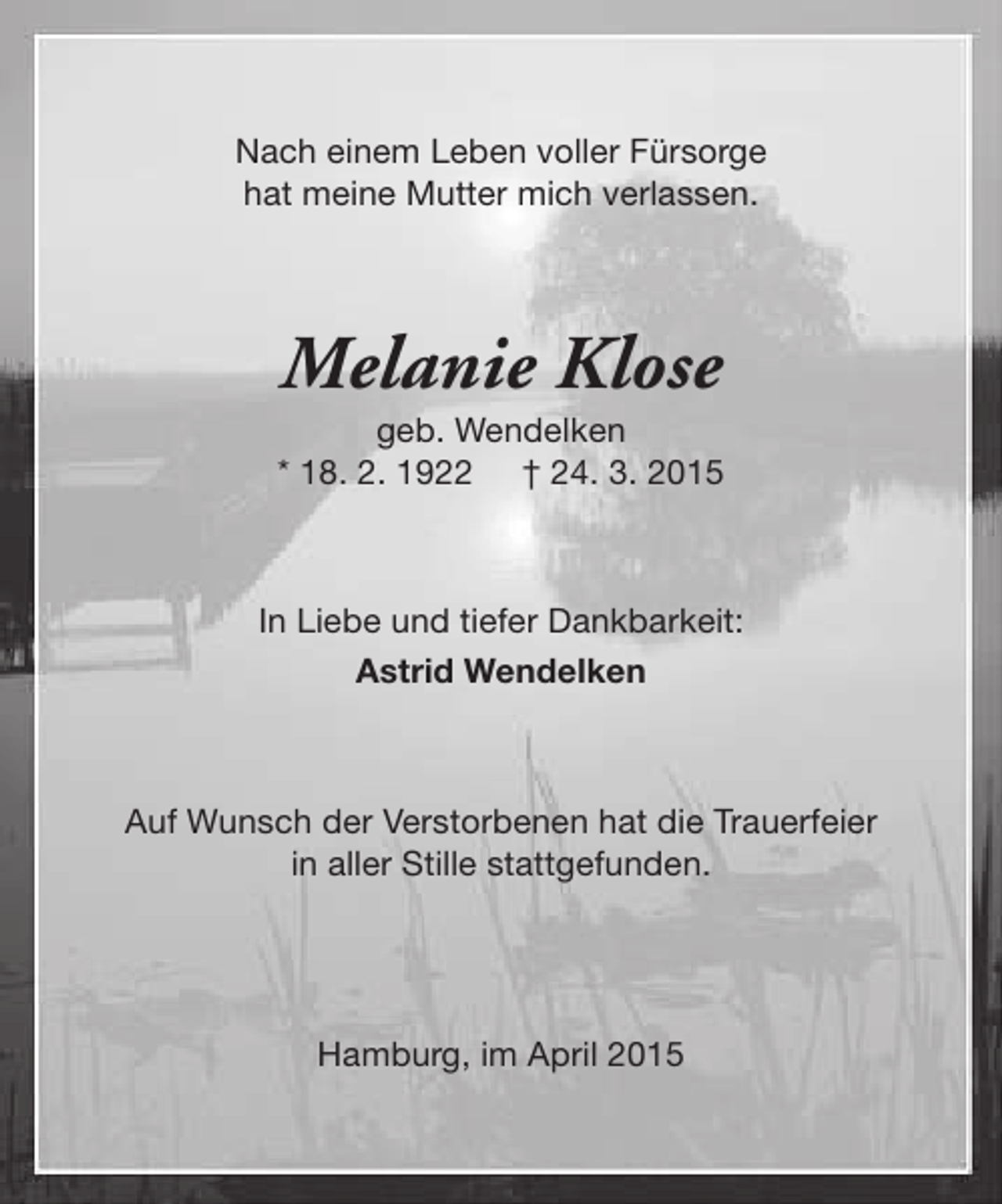 <p>Nach einem Leben voller Fürsorge<br />hat meine Mutter mich verlassen.</p><p>Melanie Klose</p><p>geb. Wendelken<br />* 18. 2. 1922 † 24. 3. 2015</p><p>In Liebe und tiefer Dankbarkeit:<br />Astrid Wendelken</p><p>Auf Wunsch der Verstorbenen hat die Trauerfeier<br />in aller Stille stattgefunden.</p><p>Hamburg, im April 2015</p>