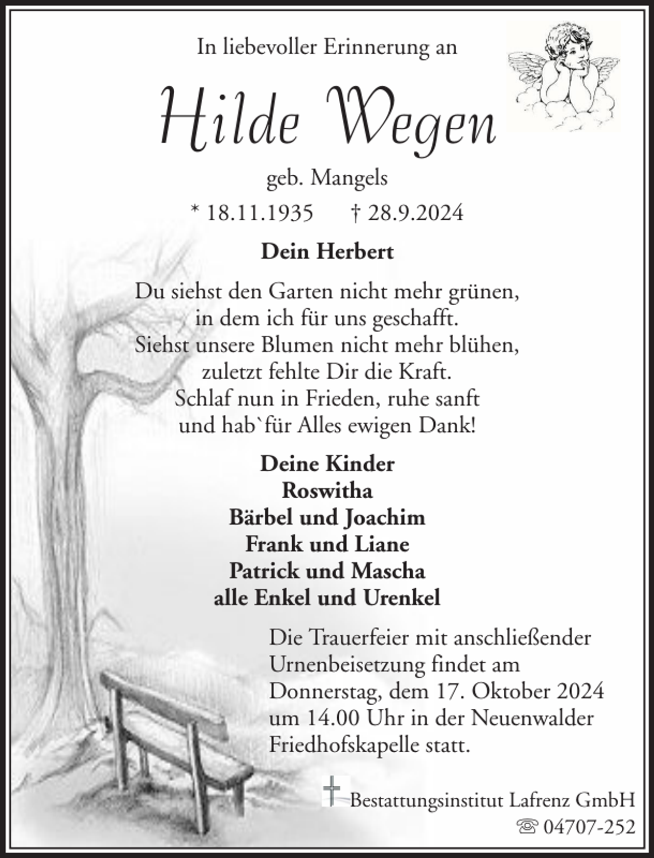 <p>In liebevoller Erinnerung an</p><p>Hilde Wegen<br />geb. Mangels<br />* 18.11.1935 † 28.9.2024<br />Dein Herbert<br />Du siehst den Garten nicht mehr grünen,<br />in dem ich für uns geschafft.<br />Siehst unsere Blumen nicht mehr blühen,<br />zuletzt fehlte Dir die Kraft.<br />Schlaf nun in Frieden, ruhe sanft<br />und hab`für Alles ewigen Dank!<br />Deine Kinder<br />Roswitha<br />Bärbel und Joachim<br />Frank und Liane<br />Patrick und Mascha<br />alle Enkel und Urenkel<br />Die Trauerfeier mit anschließender<br />Urnenbeisetzung findet am<br />Donnerstag, dem 17. Oktober 2024<br />um 14.00 Uhr in der Neuenwalder<br />Friedhofskapelle statt.<br />Bestattungsinstitut Lafrenz GmbH<br />04707-252</p>