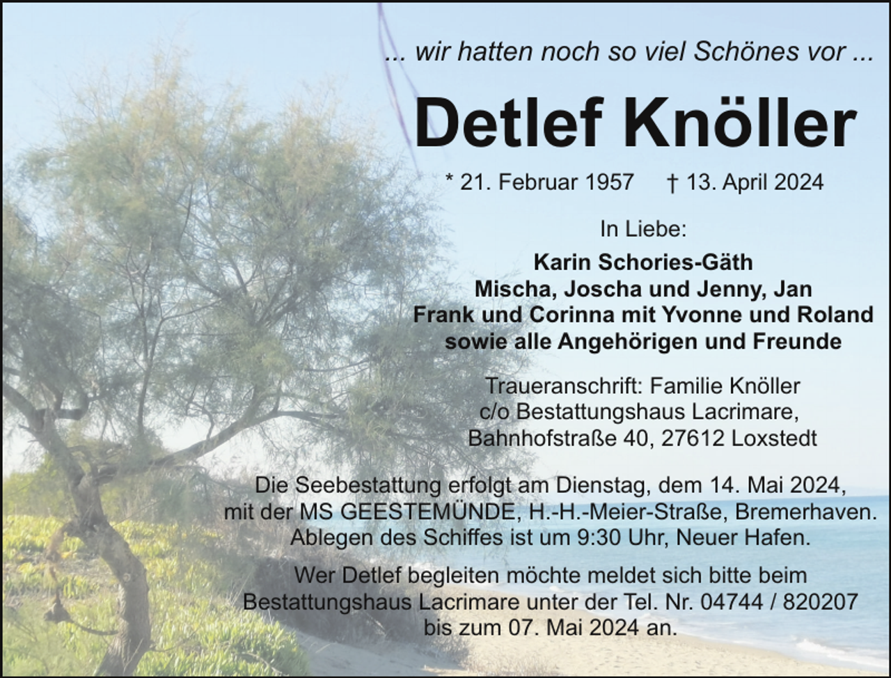 <p>... wir hatten noch so viel Schönes vor ...</p><p>Detlef Knöller<br />* 21. Februar 1957</p><p>† 13. April 2024</p><p>In Liebe:<br />Karin Schories-Gäth<br />Mischa, Joscha und Jenny, Jan<br />Frank und Corinna mit Yvonne und Roland<br />sowie alle Angehörigen und Freunde<br />Traueranschrift: Familie Knöller<br />c/o Bestattungshaus Lacrimare,<br />Bahnhofstraße 40, 27612 Loxstedt<br />Die Seebestattung erfolgt am Dienstag, dem 14. Mai 2024,<br />mit der MS GEESTEMÜNDE, H.-H.-Meier-Straße, Bremerhaven.<br />Ablegen des Schiffes ist um 9:30 Uhr, Neuer Hafen.<br />Wer Detlef begleiten möchte meldet sich bitte beim<br />Bestattungshaus Lacrimare unter der Tel. Nr. 04744 / 820207<br />bis zum 07. Mai 2024 an.</p>