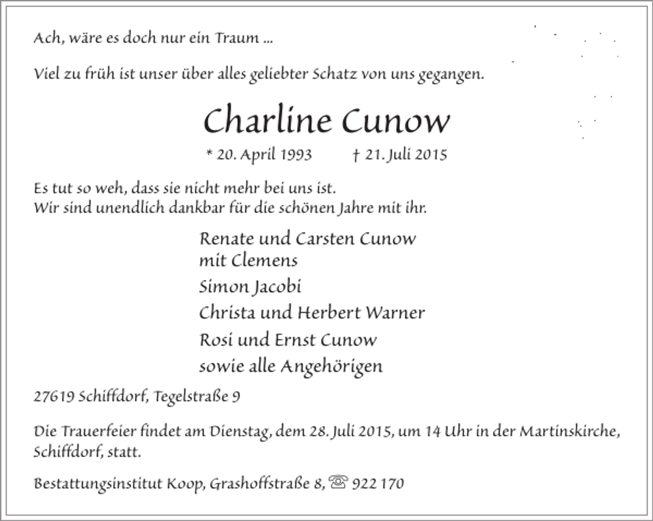 <p>Ach, wäre es doch nur ein Traum ...<br />Viel zu früh ist unser über alles geliebter Schatz von uns gegangen.</p><p>Charline Cunow<br />* 20. April 1993</p><p>† 21. Juli 2015</p><p>Es tut so weh, dass sie nicht mehr bei uns ist.<br />Wir sind unendlich dankbar für die schönen Jahre mit ihr.</p><p>Renate und Carsten Cunow<br />mit Clemens<br />Simon Jacobi<br />Christa und Herbert Warner<br />Rosi und Ernst Cunow<br />sowie alle Angehörigen<br />27619 Schiffdorf, Tegelstraße 9<br />Die Trauerfeier findet am Dienstag, dem 28. Juli 2015, um 14 Uhr in der Martinskirche,<br />Schiffdorf, statt.<br />Bestattungsinstitut Koop, Grashoffstraße 8,  922 170</p>