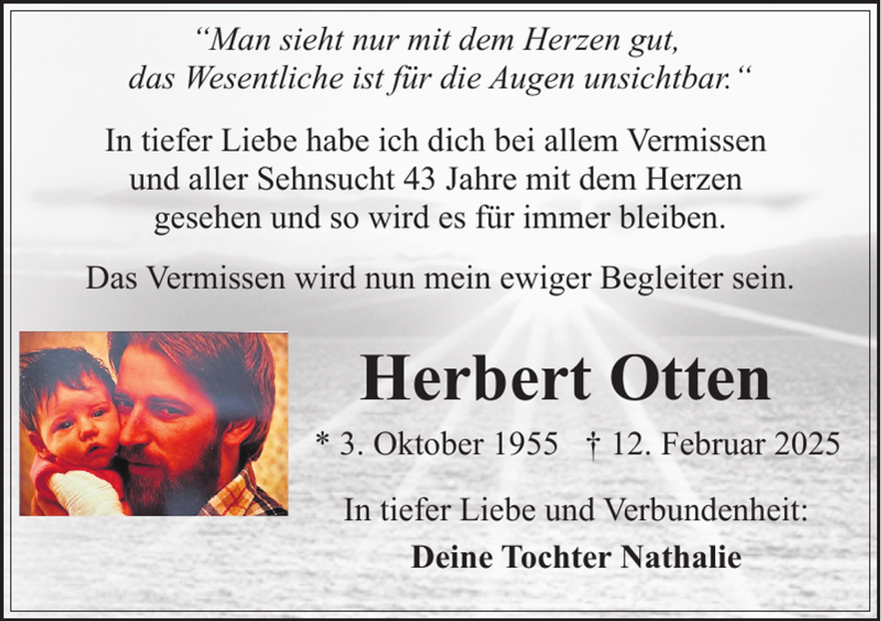 <p>“Man sieht nur mit dem Herzen gut,<br />das Wesentliche ist für die Augen unsichtbar.“<br />In tiefer Liebe habe ich dich bei allem Vermissen<br />und aller Sehnsucht 43 Jahre mit dem Herzen<br />gesehen und so wird es für immer bleiben.<br />Das Vermissen wird nun mein ewiger Begleiter sein.</p><p>Herbert Otten</p><p>* 3. Oktober 1955 † 12. Februar 2025<br />In tiefer Liebe und Verbundenheit:<br />Deine Tochter Nathalie</p>