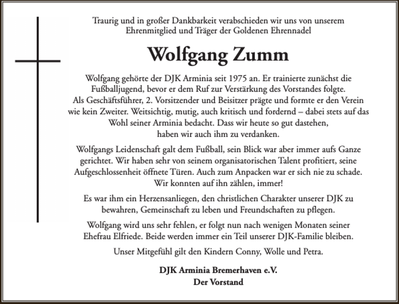 <p>Traurig und in großer Dankbarkeit verabschieden wir uns von unserem<br />Ehrenmitglied und Träger der Goldenen Ehrennadel</p><p>Wolfgang Zumm<br />Wolfgang gehörte der DJK Arminia seit 1975 an. Er trainierte zunächst die<br />Fußballjugend, bevor er dem Ruf zur Verstärkung des Vorstandes folgte.<br />Als Geschäftsführer, 2. Vorsitzender und Beisitzer prägte und formte er den Verein<br />wie kein Zweiter. Weitsichtig, mutig, auch kritisch und fordernd – dabei stets auf das<br />Wohl seiner Arminia bedacht. Dass wir heute so gut dastehen,<br />haben wir auch ihm zu verdanken.<br />Wolfgangs Leidenschaft galt dem Fußball, sein Blick war aber immer aufs Ganze<br />gerichtet. Wir haben sehr von seinem organisatorischen Talent profitiert, seine<br />Aufgeschlossenheit öffnete Türen. Auch zum Anpacken war er sich nie zu schade.<br />Wir konnten auf ihn zählen, immer!<br />Es war ihm ein Herzensanliegen, den christlichen Charakter unserer DJK zu<br />bewahren, Gemeinschaft zu leben und Freundschaften zu pflegen.<br />Wolfgang wird uns sehr fehlen, er folgt nun nach wenigen Monaten seiner<br />Ehefrau Elfriede. Beide werden immer ein Teil unserer DJK-Familie bleiben.<br />Unser Mitgefühl gilt den Kindern Conny, Wolle und Petra.<br />DJK Arminia Bremerhaven e.V.<br />Der Vorstand</p>
