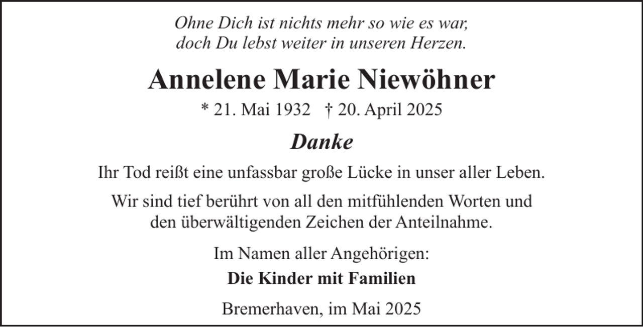 <p>Ohne Dich ist nichts mehr so wie es war,<br />doch Du lebst weiter in unseren Herzen.</p><p>Annelene Marie Niewöhner<br />* 21. Mai 1932 † 20. April 2025</p><p>Danke<br />Ihr Tod reißt eine unfassbar große Lücke in unser aller Leben.<br />Wir sind tief berührt von all den mitfühlenden Worten und<br />den überwältigenden Zeichen der Anteilnahme.<br />Im Namen aller Angehörigen:<br />Die Kinder mit Familien<br />Bremerhaven, im Mai 2025</p>
