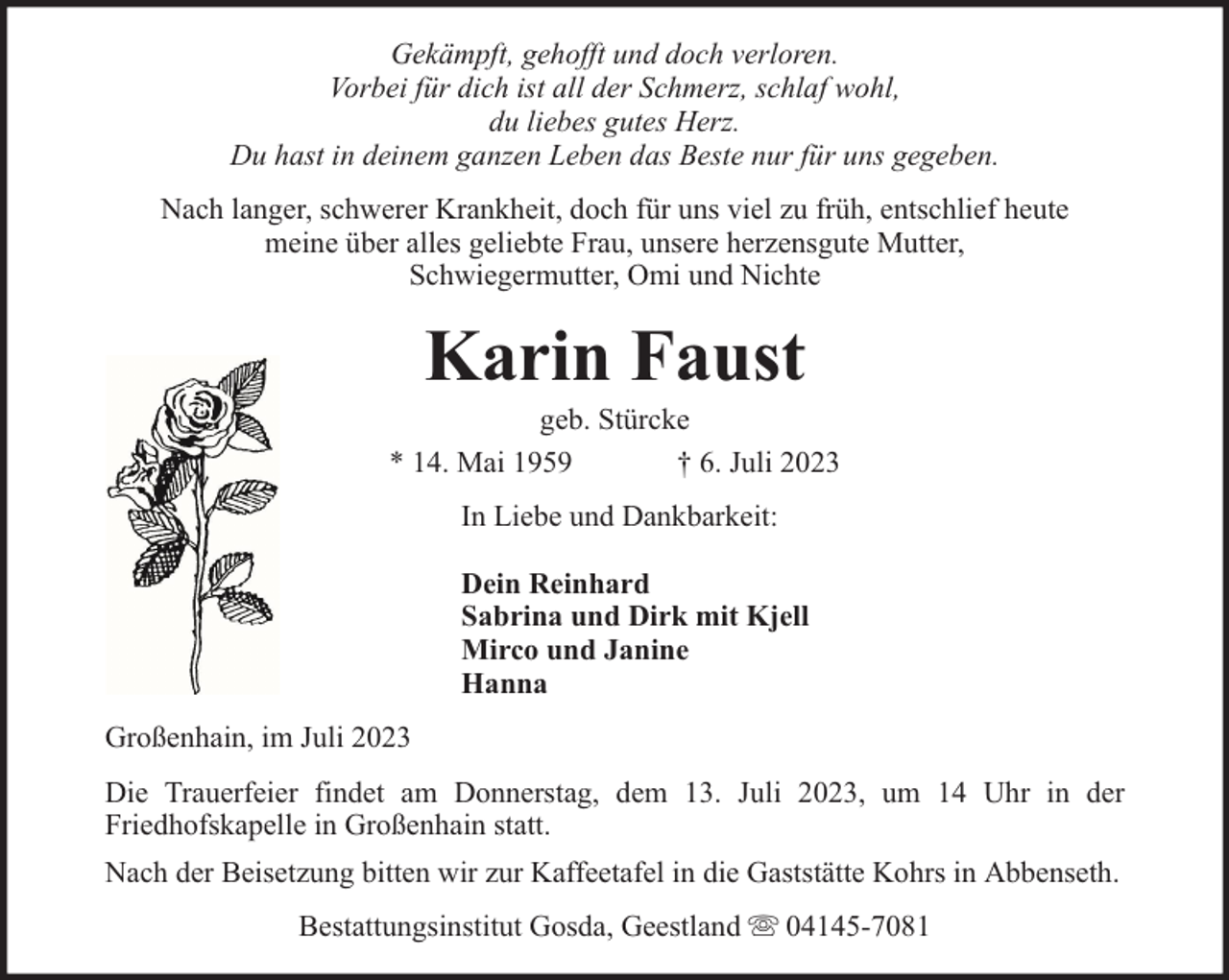 <p>Gekämpft, gehofft und doch verloren.<br />Vorbei für dich ist all der Schmerz, schlaf wohl,<br />du liebes gutes Herz.<br />Du hast in deinem ganzen Leben das Beste nur für uns gegeben.<br />Nach langer, schwerer Krankheit, doch für uns viel zu früh, entschlief heute<br />meine über alles geliebte Frau, unsere herzensgute Mutter,<br />Schwiegermutter, Omi und Nichte</p><p>Karin Faust</p><p>geb. Stürcke<br />* 14. Mai 1959<br />† 6. Juli 2023<br />In Liebe und Dankbarkeit:<br />Dein Reinhard<br />Sabrina und Dirk mit Kjell<br />Mirco und Janine<br />Hanna<br />Großenhain, im Juli 2023<br />Die Trauerfeier findet am Donnerstag, dem 13. Juli 2023, um 14 Uhr in der<br />Friedhofskapelle in Großenhain statt.<br />Nach der Beisetzung bitten wir zur Kaffeetafel in die Gaststätte Kohrs in Abbenseth.<br />Bestattungsinstitut Gosda, Geestland</p><p>04145-7081</p>