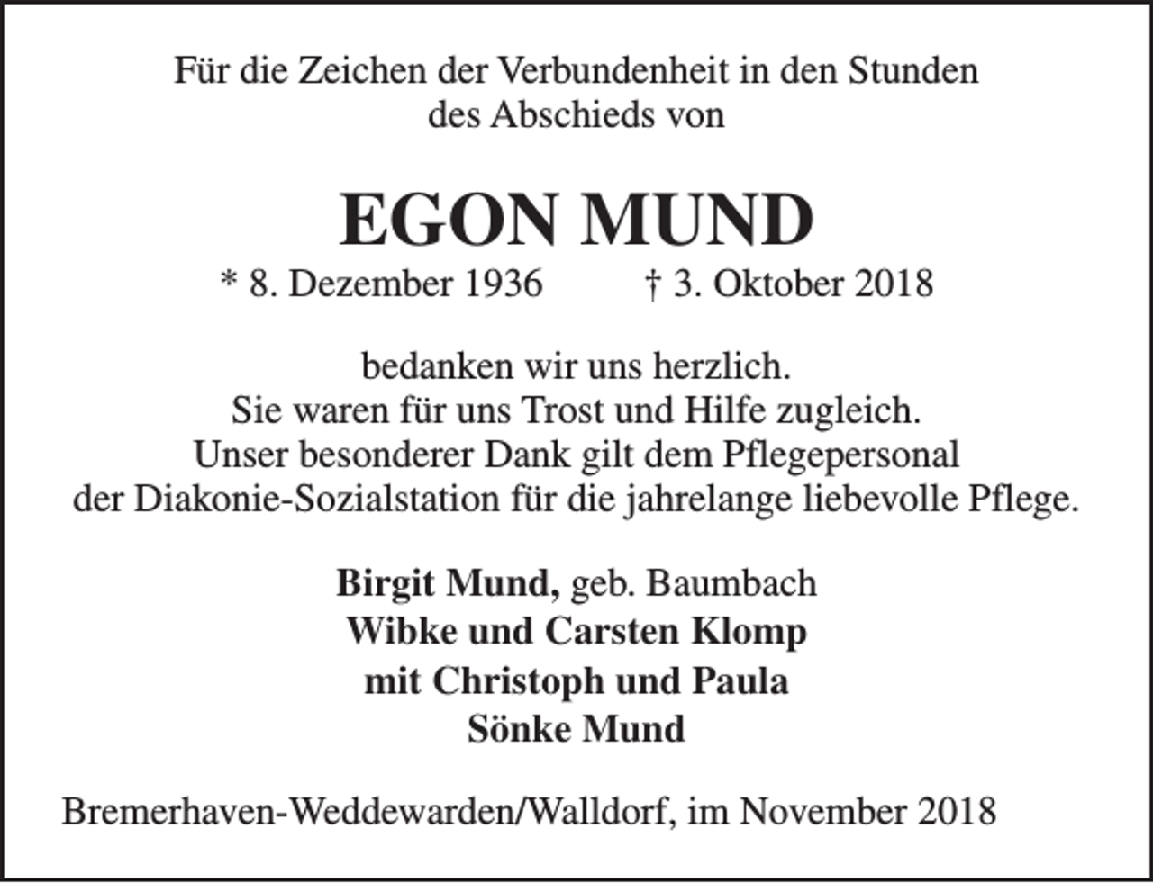 <p>Für die Zeichen der Verbundenheit in den Stunden<br />des Abschieds von</p><p>EGON MUND</p><p>* 8. Dezember 1936</p><p>† 3. Oktober 2018</p><p>bedanken wir uns herzlich.<br />Sie waren für uns Trost und Hilfe zugleich.<br />Unser besonderer Dank gilt dem Pflegepersonal<br />der Diakonie-Sozialstation für die jahrelange liebevolle Pflege.<br />Birgit Mund, geb. Baumbach<br />Wibke und Carsten Klomp<br />mit Christoph und Paula<br />Sönke Mund<br />Bremerhaven-Weddewarden/Walldorf, im November 2018</p>
