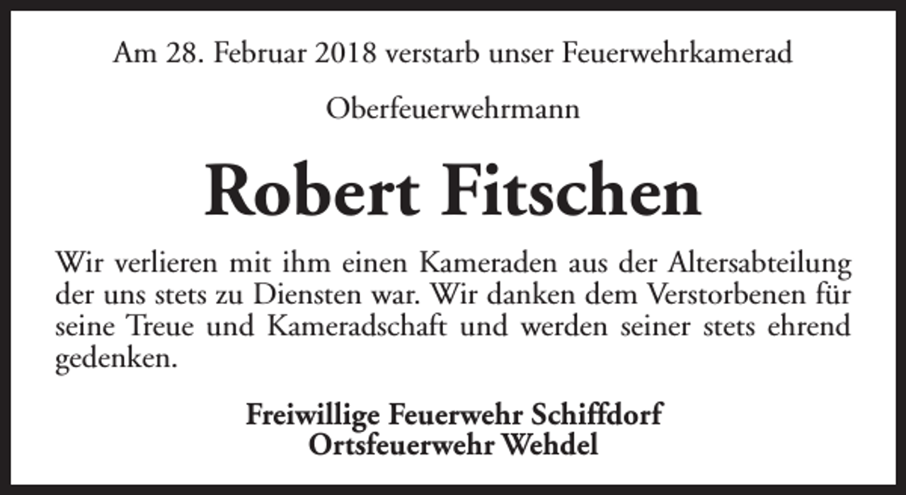 <p>Am 28. Februar 2018 verstarb unser Feuerwehrkamerad<br />Oberfeuerwehrmann</p><p>Robert Fitschen<br />Wir verlieren mit ihm einen Kameraden aus der Altersabteilung<br />der uns stets zu Diensten war. Wir danken dem Verstorbenen für<br />seine Treue und Kameradschaft und werden seiner stets ehrend<br />gedenken.<br />Freiwillige Feuerwehr Schiffdorf<br />Ortsfeuerwehr Wehdel</p>