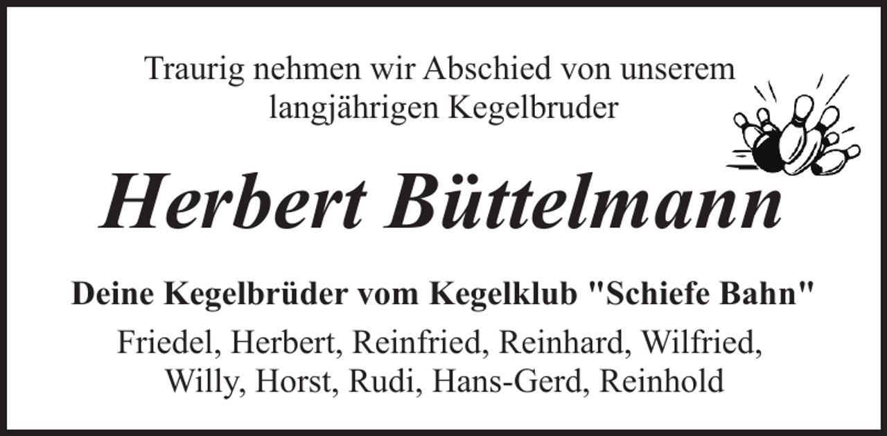 <p>Traurig nehmen wir Abschied von unserem<br />langjährigen Kegelbruder</p><p>Herbert Büttelmann<br />Deine Kegelbrüder vom Kegelklub "Schiefe Bahn"<br />Friedel, Herbert, Reinfried, Reinhard, Wilfried,<br />Willy, Horst, Rudi, Hans-Gerd, Reinhold</p>