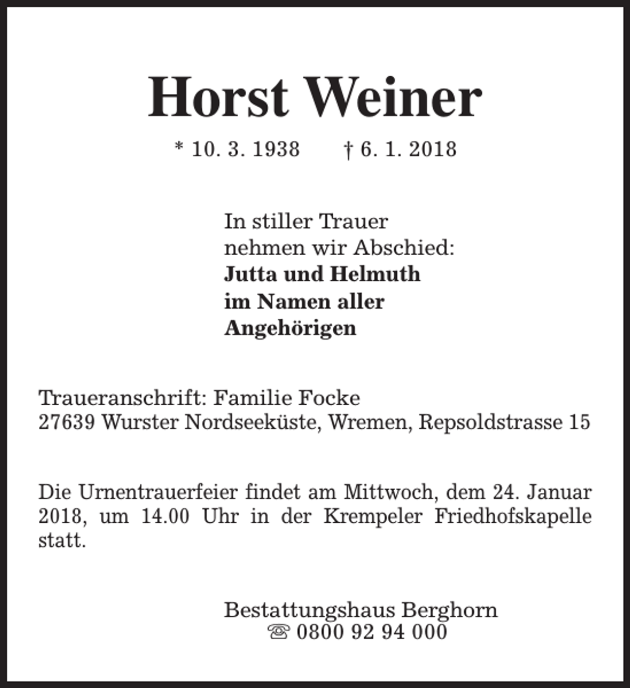 <p>Horst Weiner<br />* 10. 3. 1938</p><p>† 6. 1. 2018</p><p>In stiller Trauer<br />nehmen wir Abschied:<br />Jutta und Helmuth<br />im Namen aller<br />Angehörigen<br />Traueranschrift: Familie Focke<br />27639 Wurster Nordseeküste, Wremen, Repsoldstrasse 15<br />Die Urnentrauerfeier findet am Mittwoch, dem 24. Januar<br />2018, um 14.00 Uhr in der Krempeler Friedhofskapelle<br />statt.<br />Bestattungshaus Berghorn<br />s 0800 92 94 000</p>