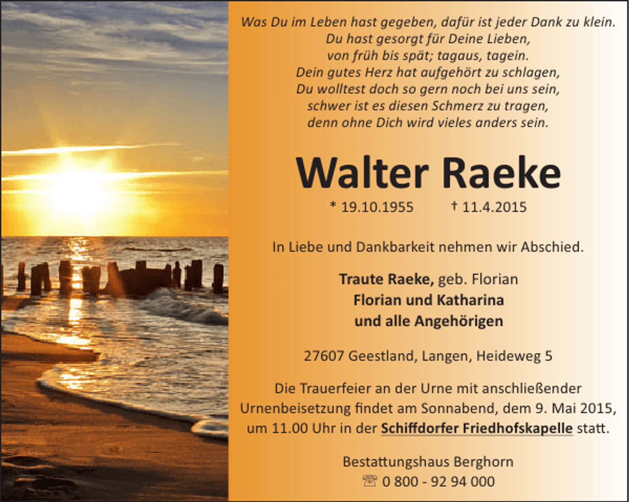 <p>Was Du im Leben hast gegeben, dafür ist jeder Dank zu klein.<br />Du hast gesorgt für Deine Lieben,<br />von früh bis spät; tagaus, tagein.<br />Dein gutes Herz hat aufgehört zu schlagen,<br />Du wolltest doch so gern noch bei uns sein,<br />schwer ist es diesen Schmerz zu tragen,<br />denn ohne Dich wird vieles anders sein.</p>
<p>Walter Raeke<br />* 19.10.1955</p>
<p>† 11.4.2015</p>
<p>In Liebe und Dankbarkeit nehmen wir Abschied.</p>
<p>Traute Raeke, geb. Florian<br />Florian und Katharina<br />und alle Angehörigen<br />27607 Geestland, Langen, Heideweg 5<br />Die Trauerfeier an der Urne mit anschließender<br />Urnenbeisetzung ﬁndet am Sonnabend, dem 9. Mai 2015,<br />um 11.00 Uhr in der Schiﬀdorfer Friedhofskapelle sta .<br />Besta ungshaus Berghorn<br />' 0 800 - 92 94 000</p>