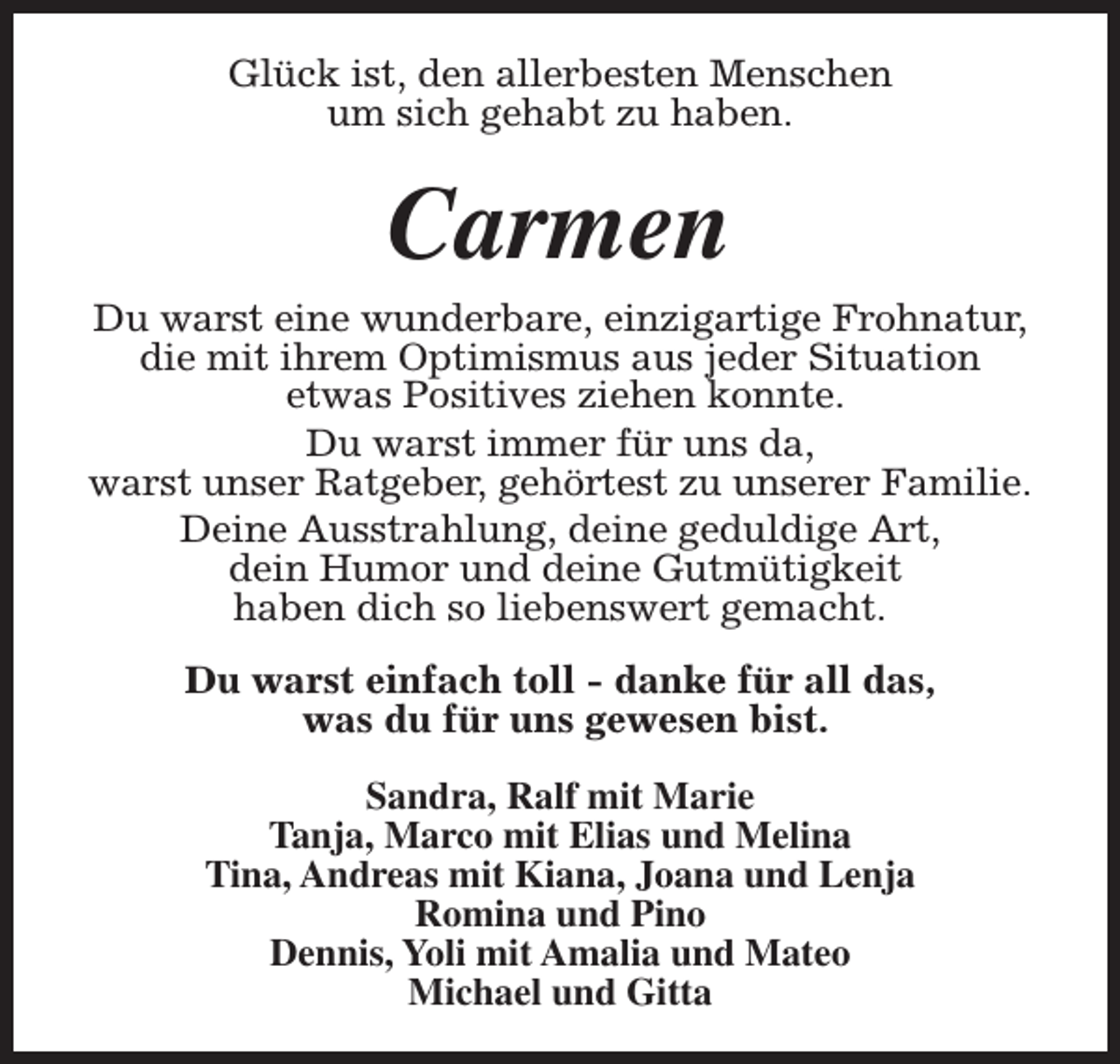 <p>Glück ist, den allerbesten Menschen<br />um sich gehabt zu haben.</p><p>Carmen</p><p>Du warst eine wunderbare, einzigartige Frohnatur,<br />die mit ihrem Optimismus aus jeder Situation<br />etwas Positives ziehen konnte.<br />Du warst immer für uns da,<br />warst unser Ratgeber, gehörtest zu unserer Familie.<br />Deine Ausstrahlung, deine geduldige Art,<br />dein Humor und deine Gutmütigkeit<br />haben dich so liebenswert gemacht.<br />Du warst einfach toll - danke für all das,<br />was du für uns gewesen bist.<br />Sandra, Ralf mit Marie<br />Tanja, Marco mit Elias und Melina<br />Tina, Andreas mit Kiana, Joana und Lenja<br />Romina und Pino<br />Dennis, Yoli mit Amalia und Mateo<br />Michael und Gitta</p>